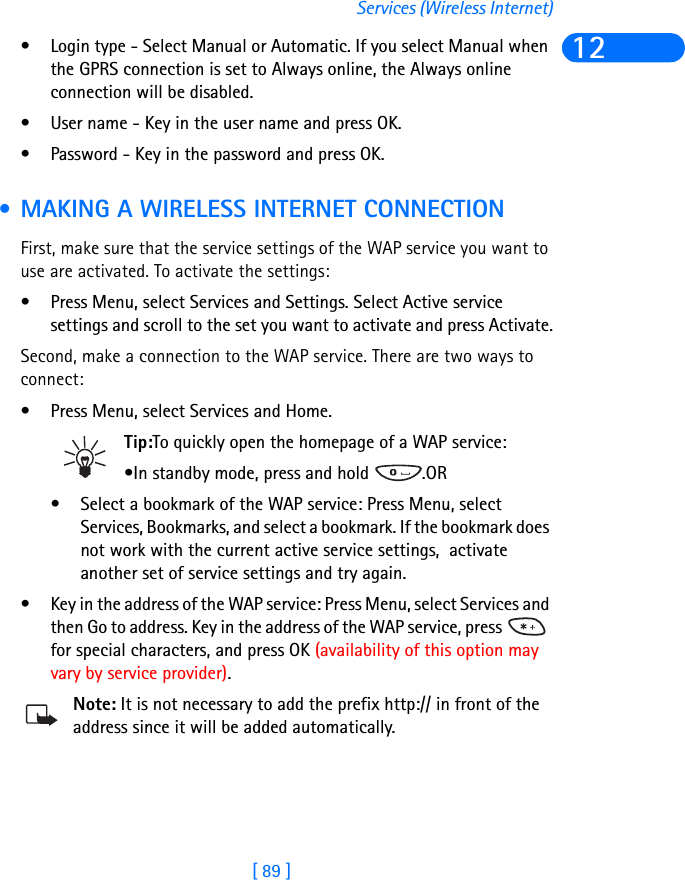 [ 89 ]Services (Wireless Internet)12• Login type - Select Manual or Automatic. If you select Manual when the GPRS connection is set to Always online, the Always online connection will be disabled.• User name - Key in the user name and press OK.• Password - Key in the password and press OK. • MAKING A WIRELESS INTERNET CONNECTION First, make sure that the service settings of the WAP service you want to use are activated. To activate the settings:• Press Menu, select Services and Settings. Select Active service settings and scroll to the set you want to activate and press Activate.Second, make a connection to the WAP service. There are two ways to connect:• Press Menu, select Services and Home.Tip:To quickly open the homepage of a WAP service:•In standby mode, press and hold  .OR• Select a bookmark of the WAP service: Press Menu, select Services, Bookmarks, and select a bookmark. If the bookmark does not work with the current active service settings,  activate another set of service settings and try again.• Key in the address of the WAP service: Press Menu, select Services and then Go to address. Key in the address of the WAP service, press   for special characters, and press OK (availability of this option may vary by service provider).Note: It is not necessary to add the prefix http:// in front of the address since it will be added automatically. 