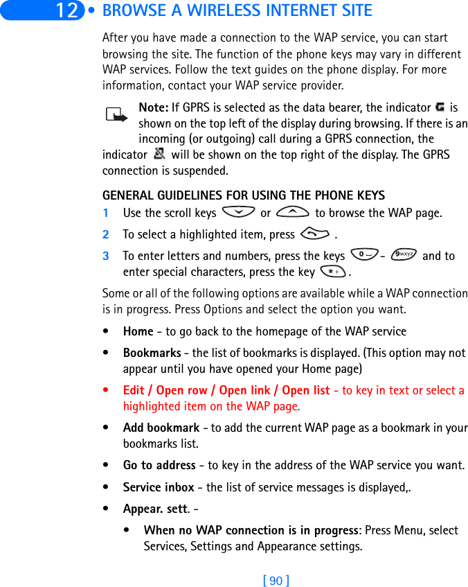 [ 90 ]12  • BROWSE A WIRELESS INTERNET SITEAfter you have made a connection to the WAP service, you can start browsing the site. The function of the phone keys may vary in different WAP services. Follow the text guides on the phone display. For more information, contact your WAP service provider.Note: If GPRS is selected as the data bearer, the indicator   is shown on the top left of the display during browsing. If there is an incoming (or outgoing) call during a GPRS connection, the indicator   will be shown on the top right of the display. The GPRS connection is suspended.GENERAL GUIDELINES FOR USING THE PHONE KEYS1Use the scroll keys   or   to browse the WAP page.2To select a highlighted item, press   .3To enter letters and numbers, press the keys  -   and to enter special characters, press the key  .Some or all of the following options are available while a WAP connection is in progress. Press Options and select the option you want.•Home - to go back to the homepage of the WAP service•Bookmarks - the list of bookmarks is displayed. (This option may not  appear until you have opened your Home page)•Edit / Open row / Open link / Open list - to key in text or select a highlighted item on the WAP page.•Add bookmark - to add the current WAP page as a bookmark in your bookmarks list.•Go to address - to key in the address of the WAP service you want.•Service inbox - the list of service messages is displayed,.•Appear. sett. - •When no WAP connection is in progress: Press Menu, select Services, Settings and Appearance settings.