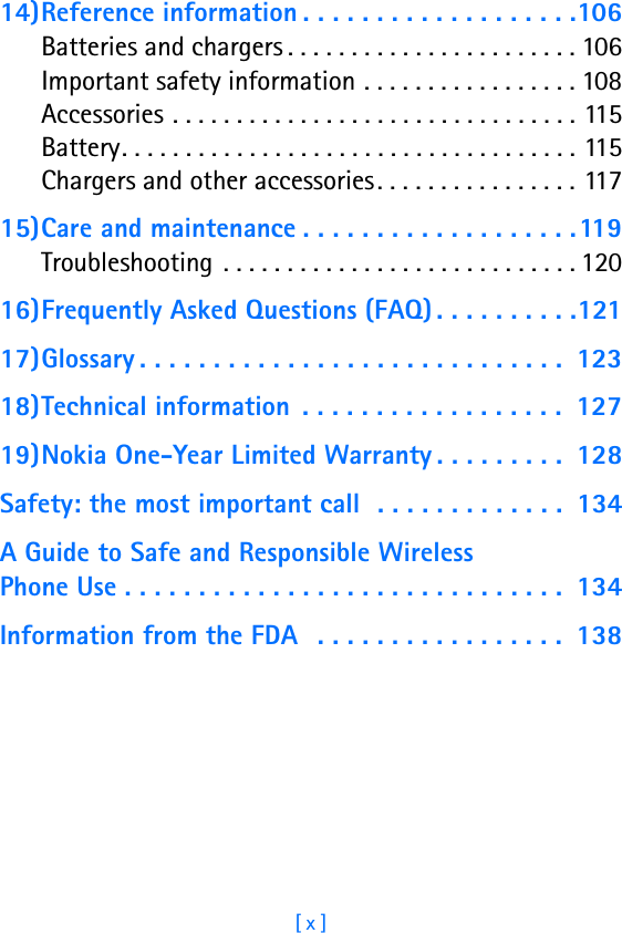 [ x ]14)Reference information . . . . . . . . . . . . . . . . . . .106Batteries and chargers . . . . . . . . . . . . . . . . . . . . . . . 106Important safety information . . . . . . . . . . . . . . . . . 108Accessories . . . . . . . . . . . . . . . . . . . . . . . . . . . . . . . . 115Battery. . . . . . . . . . . . . . . . . . . . . . . . . . . . . . . . . . . . 115Chargers and other accessories. . . . . . . . . . . . . . . . 11715)Care and maintenance . . . . . . . . . . . . . . . . . . .119Troubleshooting . . . . . . . . . . . . . . . . . . . . . . . . . . . . 12016)Frequently Asked Questions (FAQ) . . . . . . . . . .12117)Glossary . . . . . . . . . . . . . . . . . . . . . . . . . . . . .  12318)Technical information  . . . . . . . . . . . . . . . . . .  12719)Nokia One-Year Limited Warranty . . . . . . . . .  128Safety: the most important call  . . . . . . . . . . . . .  134A Guide to Safe and Responsible Wireless Phone Use . . . . . . . . . . . . . . . . . . . . . . . . . . . . . .  134Information from the FDA  . . . . . . . . . . . . . . . . .  138