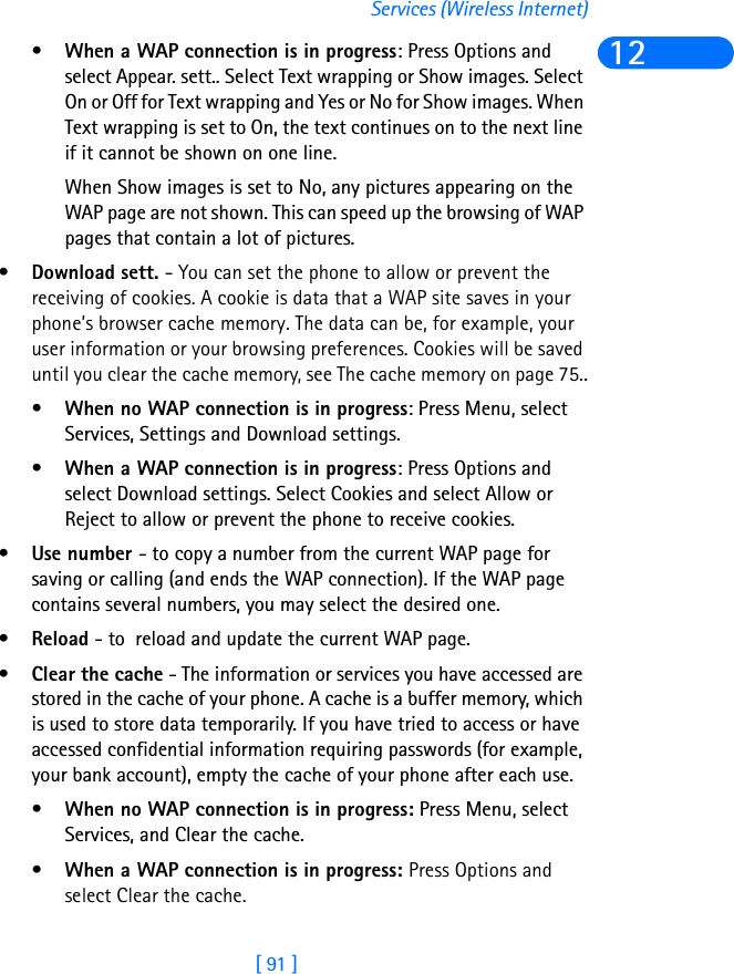 [ 91 ]Services (Wireless Internet)12•When a WAP connection is in progress: Press Options and select Appear. sett.. Select Text wrapping or Show images. Select On or Off for Text wrapping and Yes or No for Show images. When Text wrapping is set to On, the text continues on to the next line if it cannot be shown on one line.When Show images is set to No, any pictures appearing on the WAP page are not shown. This can speed up the browsing of WAP pages that contain a lot of pictures.•Download sett. - You can set the phone to allow or prevent the receiving of cookies. A cookie is data that a WAP site saves in your phone’s browser cache memory. The data can be, for example, your user information or your browsing preferences. Cookies will be saved until you clear the cache memory, see The cache memory on page 75..•When no WAP connection is in progress: Press Menu, select Services, Settings and Download settings.•When a WAP connection is in progress: Press Options and select Download settings. Select Cookies and select Allow or Reject to allow or prevent the phone to receive cookies.•Use number - to copy a number from the current WAP page for saving or calling (and ends the WAP connection). If the WAP page contains several numbers, you may select the desired one.•Reload - to  reload and update the current WAP page.•Clear the cache - The information or services you have accessed are stored in the cache of your phone. A cache is a buffer memory, which is used to store data temporarily. If you have tried to access or have accessed confidential information requiring passwords (for example, your bank account), empty the cache of your phone after each use.•When no WAP connection is in progress: Press Menu, select Services, and Clear the cache.•When a WAP connection is in progress: Press Options and select Clear the cache. 