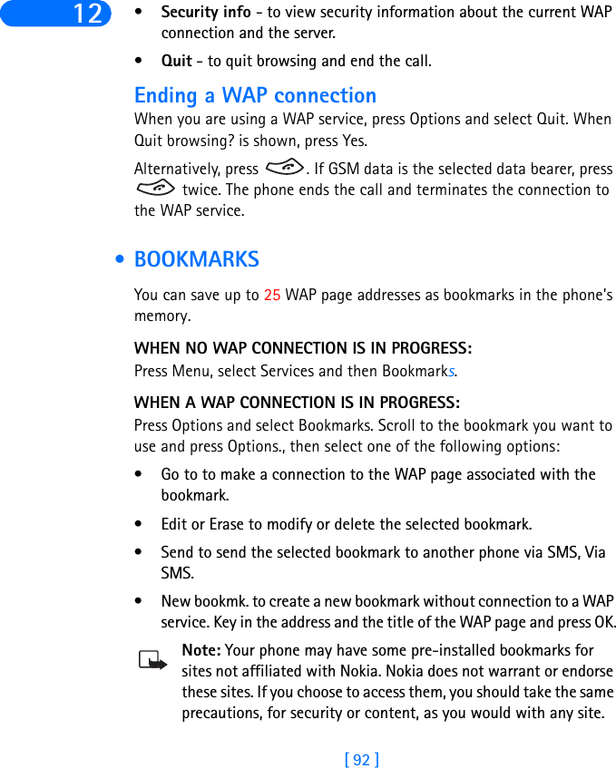 [ 92 ]12 •Security info - to view security information about the current WAP connection and the server.•Quit - to quit browsing and end the call.Ending a WAP connectionWhen you are using a WAP service, press Options and select Quit. When Quit browsing? is shown, press Yes.Alternatively, press  . If GSM data is the selected data bearer, press  twice. The phone ends the call and terminates the connection to the WAP service. • BOOKMARKSYou can save up to 25 WAP page addresses as bookmarks in the phone’s memory.WHEN NO WAP CONNECTION IS IN PROGRESS:Press Menu, select Services and then Bookmarks.WHEN A WAP CONNECTION IS IN PROGRESS:Press Options and select Bookmarks. Scroll to the bookmark you want to use and press Options., then select one of the following options:• Go to to make a connection to the WAP page associated with the bookmark. • Edit or Erase to modify or delete the selected bookmark.• Send to send the selected bookmark to another phone via SMS, Via SMS. • New bookmk. to create a new bookmark without connection to a WAP service. Key in the address and the title of the WAP page and press OK.Note: Your phone may have some pre-installed bookmarks for sites not affiliated with Nokia. Nokia does not warrant or endorse these sites. If you choose to access them, you should take the same precautions, for security or content, as you would with any site. 