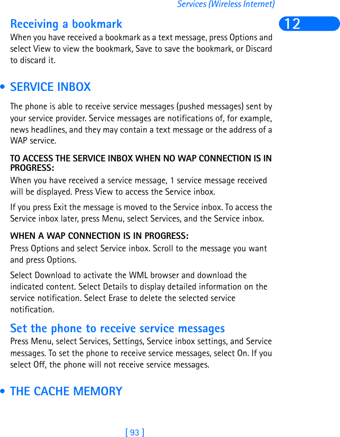 [ 93 ]Services (Wireless Internet)12Receiving a bookmarkWhen you have received a bookmark as a text message, press Options and select View to view the bookmark, Save to save the bookmark, or Discard to discard it. • SERVICE INBOXThe phone is able to receive service messages (pushed messages) sent by your service provider. Service messages are notifications of, for example, news headlines, and they may contain a text message or the address of a WAP service.TO ACCESS THE SERVICE INBOX WHEN NO WAP CONNECTION IS IN PROGRESS:When you have received a service message, 1 service message received will be displayed. Press View to access the Service inbox.If you press Exit the message is moved to the Service inbox. To access the Service inbox later, press Menu, select Services, and the Service inbox.WHEN A WAP CONNECTION IS IN PROGRESS:Press Options and select Service inbox. Scroll to the message you want and press Options.Select Download to activate the WML browser and download the indicated content. Select Details to display detailed information on the service notification. Select Erase to delete the selected service notification.Set the phone to receive service messagesPress Menu, select Services, Settings, Service inbox settings, and Service messages. To set the phone to receive service messages, select On. If you select Off, the phone will not receive service messages. • THE CACHE MEMORY