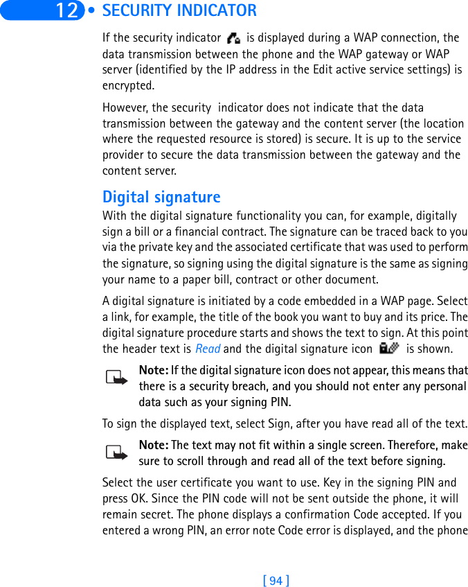 [ 94 ]12  • SECURITY INDICATORIf the security indicator   is displayed during a WAP connection, the data transmission between the phone and the WAP gateway or WAP server (identified by the IP address in the Edit active service settings) is encrypted.However, the security  indicator does not indicate that the data transmission between the gateway and the content server (the location where the requested resource is stored) is secure. It is up to the service provider to secure the data transmission between the gateway and the content server.Digital signatureWith the digital signature functionality you can, for example, digitally sign a bill or a financial contract. The signature can be traced back to you via the private key and the associated certificate that was used to perform the signature, so signing using the digital signature is the same as signing your name to a paper bill, contract or other document. A digital signature is initiated by a code embedded in a WAP page. Select a link, for example, the title of the book you want to buy and its price. The digital signature procedure starts and shows the text to sign. At this point the header text is Read and the digital signature icon   is shown. Note: If the digital signature icon does not appear, this means that there is a security breach, and you should not enter any personal data such as your signing PIN.To sign the displayed text, select Sign, after you have read all of the text. Note: The text may not fit within a single screen. Therefore, make sure to scroll through and read all of the text before signing.Select the user certificate you want to use. Key in the signing PIN and press OK. Since the PIN code will not be sent outside the phone, it will remain secret. The phone displays a confirmation Code accepted. If you entered a wrong PIN, an error note Code error is displayed, and the phone 