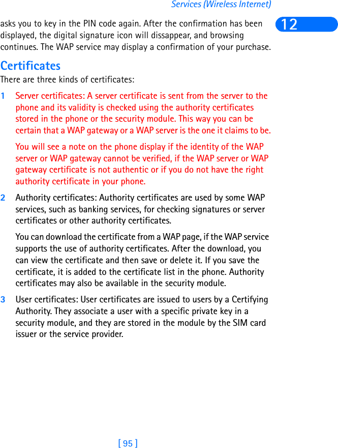 [ 95 ]Services (Wireless Internet)12asks you to key in the PIN code again. After the confirmation has been displayed, the digital signature icon will dissappear, and browsing continues. The WAP service may display a confirmation of your purchase.CertificatesThere are three kinds of certificates: 1Server certificates: A server certificate is sent from the server to the phone and its validity is checked using the authority certificates stored in the phone or the security module. This way you can be certain that a WAP gateway or a WAP server is the one it claims to be.You will see a note on the phone display if the identity of the WAP server or WAP gateway cannot be verified, if the WAP server or WAP gateway certificate is not authentic or if you do not have the right authority certificate in your phone.2Authority certificates: Authority certificates are used by some WAP services, such as banking services, for checking signatures or server certificates or other authority certificates. You can download the certificate from a WAP page, if the WAP service supports the use of authority certificates. After the download, you can view the certificate and then save or delete it. If you save the certificate, it is added to the certificate list in the phone. Authority certificates may also be available in the security module.3User certificates: User certificates are issued to users by a Certifying Authority. They associate a user with a specific private key in a security module, and they are stored in the module by the SIM card issuer or the service provider. 