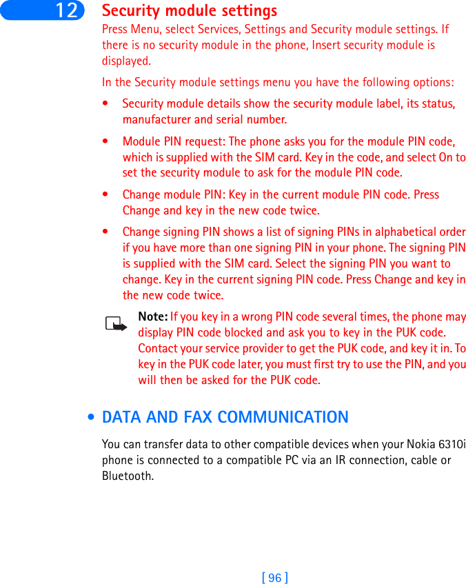 [ 96 ]12 Security module settingsPress Menu, select Services, Settings and Security module settings. If there is no security module in the phone, Insert security module is displayed. In the Security module settings menu you have the following options:• Security module details show the security module label, its status, manufacturer and serial number.• Module PIN request: The phone asks you for the module PIN code, which is supplied with the SIM card. Key in the code, and select On to set the security module to ask for the module PIN code.• Change module PIN: Key in the current module PIN code. Press Change and key in the new code twice. • Change signing PIN shows a list of signing PINs in alphabetical order if you have more than one signing PIN in your phone. The signing PIN is supplied with the SIM card. Select the signing PIN you want to change. Key in the current signing PIN code. Press Change and key in the new code twice.Note: If you key in a wrong PIN code several times, the phone may display PIN code blocked and ask you to key in the PUK code. Contact your service provider to get the PUK code, and key it in. To key in the PUK code later, you must first try to use the PIN, and you will then be asked for the PUK code. • DATA AND FAX COMMUNICATIONYou can transfer data to other compatible devices when your Nokia 6310i phone is connected to a compatible PC via an IR connection, cable or Bluetooth.