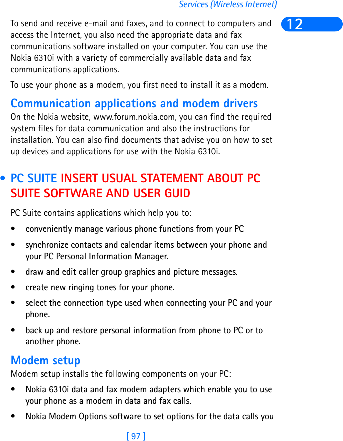 [ 97 ]Services (Wireless Internet)12To send and receive e-mail and faxes, and to connect to computers and access the Internet, you also need the appropriate data and fax communications software installed on your computer. You can use the Nokia 6310i with a variety of commercially available data and fax communications applications.To use your phone as a modem, you first need to install it as a modem.Communication applications and modem driversOn the Nokia website, www.forum.nokia.com, you can find the required system files for data communication and also the instructions for installation. You can also find documents that advise you on how to set up devices and applications for use with the Nokia 6310i. • PC SUITE INSERT USUAL STATEMENT ABOUT PC SUITE SOFTWARE AND USER GUIDPC Suite contains applications which help you to:• conveniently manage various phone functions from your PC• synchronize contacts and calendar items between your phone and your PC Personal Information Manager.• draw and edit caller group graphics and picture messages.• create new ringing tones for your phone.• select the connection type used when connecting your PC and your phone.• back up and restore personal information from phone to PC or to another phone.Modem setupModem setup installs the following components on your PC:• Nokia 6310i data and fax modem adapters which enable you to use your phone as a modem in data and fax calls.• Nokia Modem Options software to set options for the data calls you 