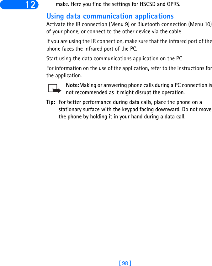 [ 98 ]12 make. Here you find the settings for HSCSD and GPRS.Using data communication applicationsActivate the IR connection (Menu 9) or Bluetooth connection (Menu 10) of your phone, or connect to the other device via the cable.If you are using the IR connection, make sure that the infrared port of the phone faces the infrared port of the PC.Start using the data communications application on the PC.For information on the use of the application, refer to the instructions for the application.Note:Making or answering phone calls during a PC connection is not recommended as it might disrupt the operation.Tip: For better performance during data calls, place the phone on a stationary surface with the keypad facing downward. Do not move the phone by holding it in your hand during a data call.