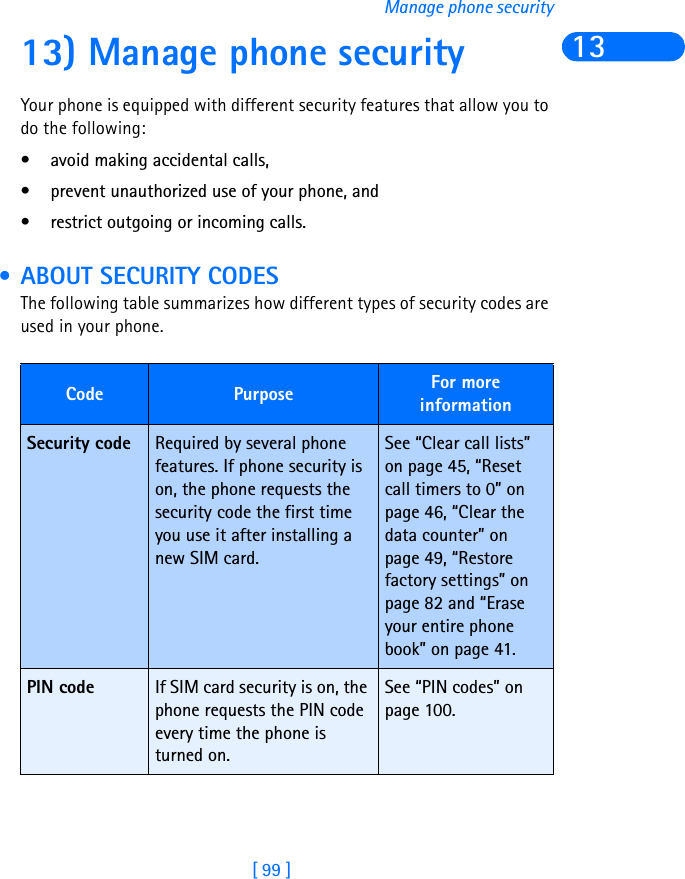 [ 99 ]Manage phone security1313) Manage phone securityYour phone is equipped with different security features that allow you to do the following:• avoid making accidental calls,• prevent unauthorized use of your phone, and • restrict outgoing or incoming calls.  • ABOUT SECURITY CODESThe following table summarizes how different types of security codes are used in your phone.Code Purpose For more informationSecurity code Required by several phone features. If phone security is on, the phone requests the security code the first time you use it after installing a new SIM card.See “Clear call lists” on page 45, “Reset call timers to 0” on page 46, “Clear the data counter” on page 49, “Restore factory settings” on page 82 and “Erase your entire phone book” on page 41.PIN code If SIM card security is on, the phone requests the PIN code every time the phone is turned on.See “PIN codes” on page 100.