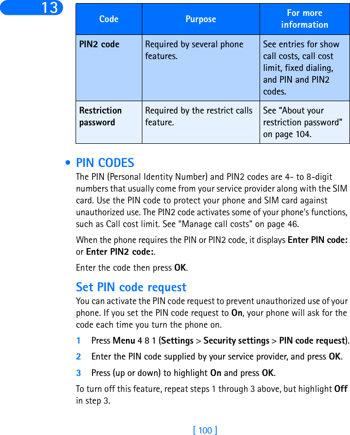 [ 100 ]13  • PIN CODESThe PIN (Personal Identity Number) and PIN2 codes are 4- to 8-digit numbers that usually come from your service provider along with the SIM card. Use the PIN code to protect your phone and SIM card against unauthorized use. The PIN2 code activates some of your phone’s functions, such as Call cost limit. See “Manage call costs” on page 46. When the phone requires the PIN or PIN2 code, it displays Enter PIN code: or Enter PIN2 code:. Enter the code then press OK.Set PIN code requestYou can activate the PIN code request to prevent unauthorized use of your phone. If you set the PIN code request to On, your phone will ask for the code each time you turn the phone on. 1Press Menu 4 8 1 (Settings &gt; Security settings &gt; PIN code request).2Enter the PIN code supplied by your service provider, and press OK.3Press (up or down) to highlight On and press OK.To turn off this feature, repeat steps 1 through 3 above, but highlight Off in step 3.PIN2 code Required by several phone features.See entries for show call costs, call cost limit, fixed dialing, and PIN and PIN2 codes.Restriction passwordRequired by the restrict calls feature.See “About your restriction password” on page 104.Code Purpose For more information