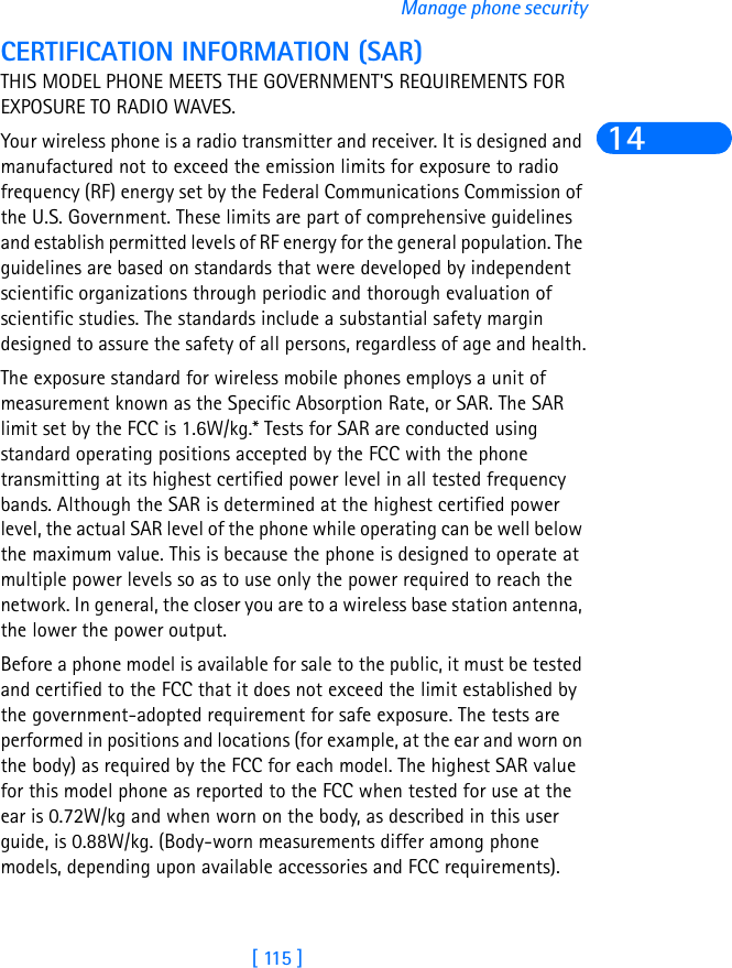 [ 115 ]Manage phone security14CERTIFICATION INFORMATION (SAR)THIS MODEL PHONE MEETS THE GOVERNMENT&apos;S REQUIREMENTS FOR EXPOSURE TO RADIO WAVES.Your wireless phone is a radio transmitter and receiver. It is designed and manufactured not to exceed the emission limits for exposure to radio frequency (RF) energy set by the Federal Communications Commission of the U.S. Government. These limits are part of comprehensive guidelines and establish permitted levels of RF energy for the general population. The guidelines are based on standards that were developed by independent scientific organizations through periodic and thorough evaluation of scientific studies. The standards include a substantial safety margin designed to assure the safety of all persons, regardless of age and health.The exposure standard for wireless mobile phones employs a unit of measurement known as the Specific Absorption Rate, or SAR. The SAR limit set by the FCC is 1.6W/kg.* Tests for SAR are conducted using standard operating positions accepted by the FCC with the phone transmitting at its highest certified power level in all tested frequency bands. Although the SAR is determined at the highest certified power level, the actual SAR level of the phone while operating can be well below the maximum value. This is because the phone is designed to operate at multiple power levels so as to use only the power required to reach the network. In general, the closer you are to a wireless base station antenna, the lower the power output. Before a phone model is available for sale to the public, it must be tested and certified to the FCC that it does not exceed the limit established by the government-adopted requirement for safe exposure. The tests are performed in positions and locations (for example, at the ear and worn on the body) as required by the FCC for each model. The highest SAR value for this model phone as reported to the FCC when tested for use at the ear is 0.72W/kg and when worn on the body, as described in this user guide, is 0.88W/kg. (Body-worn measurements differ among phone models, depending upon available accessories and FCC requirements). 