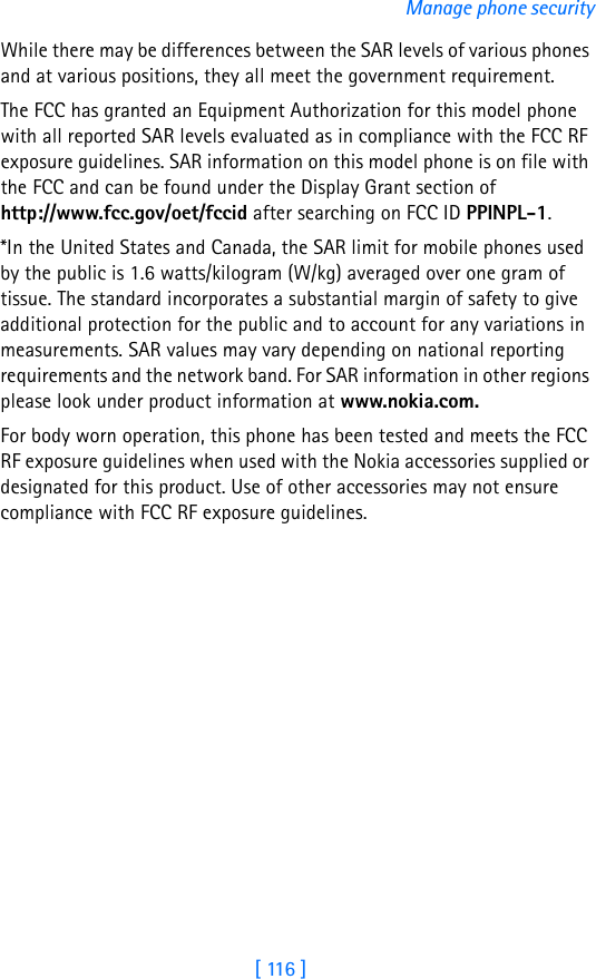 [ 116 ]Manage phone securityWhile there may be differences between the SAR levels of various phones and at various positions, they all meet the government requirement. The FCC has granted an Equipment Authorization for this model phone with all reported SAR levels evaluated as in compliance with the FCC RF exposure guidelines. SAR information on this model phone is on file with the FCC and can be found under the Display Grant section of http://www.fcc.gov/oet/fccid after searching on FCC ID PPINPL-1.*In the United States and Canada, the SAR limit for mobile phones used by the public is 1.6 watts/kilogram (W/kg) averaged over one gram of tissue. The standard incorporates a substantial margin of safety to give additional protection for the public and to account for any variations in measurements. SAR values may vary depending on national reporting requirements and the network band. For SAR information in other regions please look under product information at www.nokia.com.For body worn operation, this phone has been tested and meets the FCC RF exposure guidelines when used with the Nokia accessories supplied or designated for this product. Use of other accessories may not ensure compliance with FCC RF exposure guidelines.