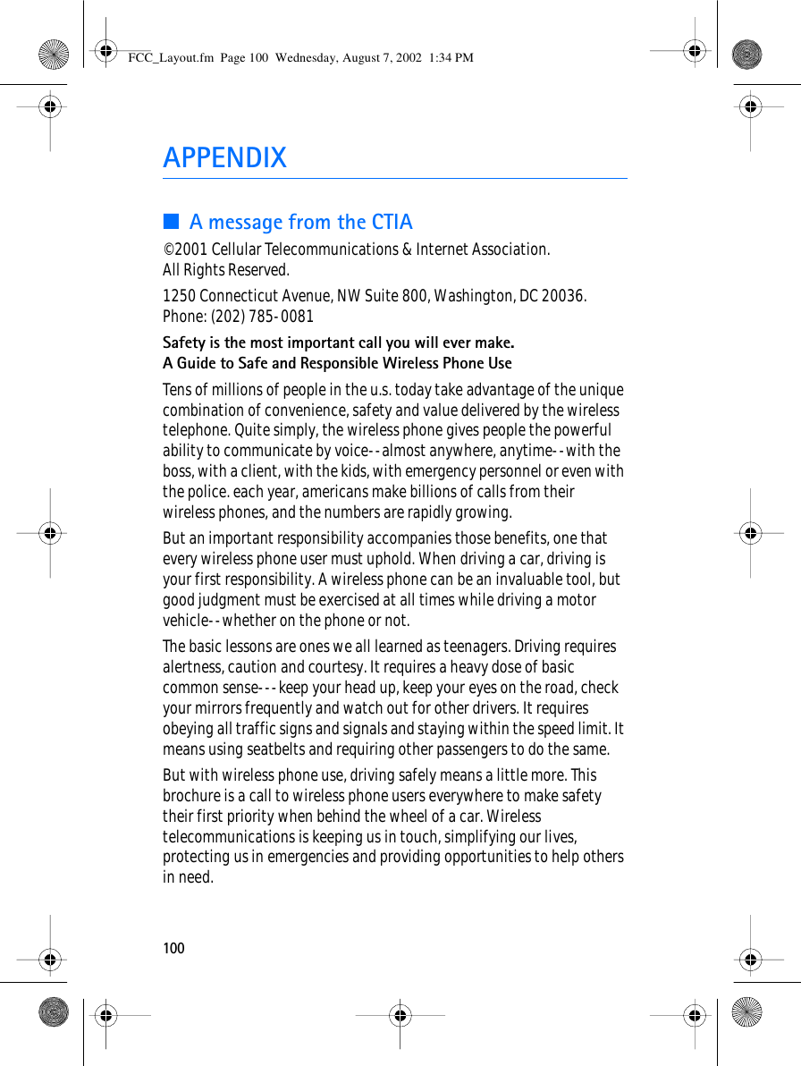 100APPENDIX■A message from the CTIA© 2001 Cellular Telecommunications &amp; Internet Association. All Rights Reserved.1250 Connecticut Avenue, NW Suite 800, Washington, DC 20036.Phone: (202) 785-0081Safety is the most important call you will ever make.A Guide to Safe and Responsible Wireless Phone UseTens of millions of people in the u.s. today take advantage of the unique combination of convenience, safety and value delivered by the wireless telephone. Quite simply, the wireless phone gives people the powerful ability to communicate by voice--almost anywhere, anytime--with the boss, with a client, with the kids, with emergency personnel or even with the police. each year, americans make billions of calls from their wireless phones, and the numbers are rapidly growing.But an important responsibility accompanies those benefits, one that every wireless phone user must uphold. When driving a car, driving is your first responsibility. A wireless phone can be an invaluable tool, but good judgment must be exercised at all times while driving a motor vehicle--whether on the phone or not.The basic lessons are ones we all learned as teenagers. Driving requires alertness, caution and courtesy. It requires a heavy dose of basic common sense---keep your head up, keep your eyes on the road, check your mirrors frequently and watch out for other drivers. It requires obeying all traffic signs and signals and staying within the speed limit. It means using seatbelts and requiring other passengers to do the same.But with wireless phone use, driving safely means a little more. This brochure is a call to wireless phone users everywhere to make safety their first priority when behind the wheel of a car. Wireless telecommunications is keeping us in touch, simplifying our lives, protecting us in emergencies and providing opportunities to help others in need.FCC_Layout.fm  Page 100  Wednesday, August 7, 2002  1:34 PM