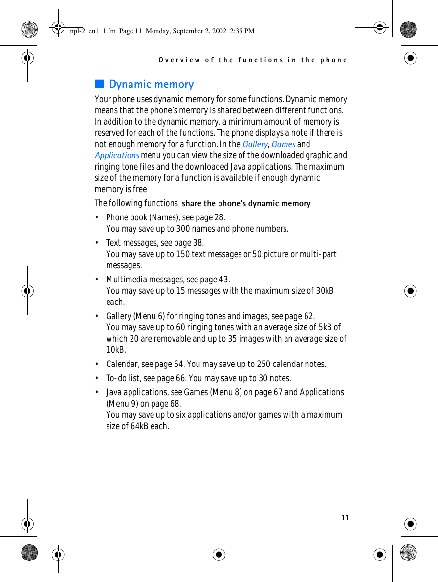 Overview of the functions in the phone11■Dynamic memoryYour phone uses dynamic memory for some functions. Dynamic memory means that the phone’s memory is shared between different functions. In addition to the dynamic memory, a minimum amount of memory is reserved for each of the functions. The phone displays a note if there is not enough memory for a function. In the Gallery, Games and Applications menu you can view the size of the downloaded graphic and ringing tone files and the downloaded Java applications. The maximum size of the memory for a function is available if enough dynamic memory is freeThe following functions  share the phone’s dynamic memory• Phone book (Names), see page 28.You may save up to 300 names and phone numbers.• Text messages, see page 38.You may save up to 150 text messages or 50 picture or multi-part messages.• Multimedia messages, see page 43.You may save up to 15 messages with the maximum size of 30kB each.• Gallery (Menu 6) for ringing tones and images, see page 62.You may save up to 60 ringing tones with an average size of 5kB of which 20 are removable and up to 35 images with an average size of 10kB.• Calendar, see page 64. You may save up to 250 calendar notes.• To-do list, see page 66. You may save up to 30 notes.• Java applications, see Games (Menu 8) on page 67 and Applications (Menu 9) on page 68. You may save up to six applications and/or games with a maximum size of 64kB each.npl-2_en1_1.fm  Page 11  Monday, September 2, 2002  2:35 PM