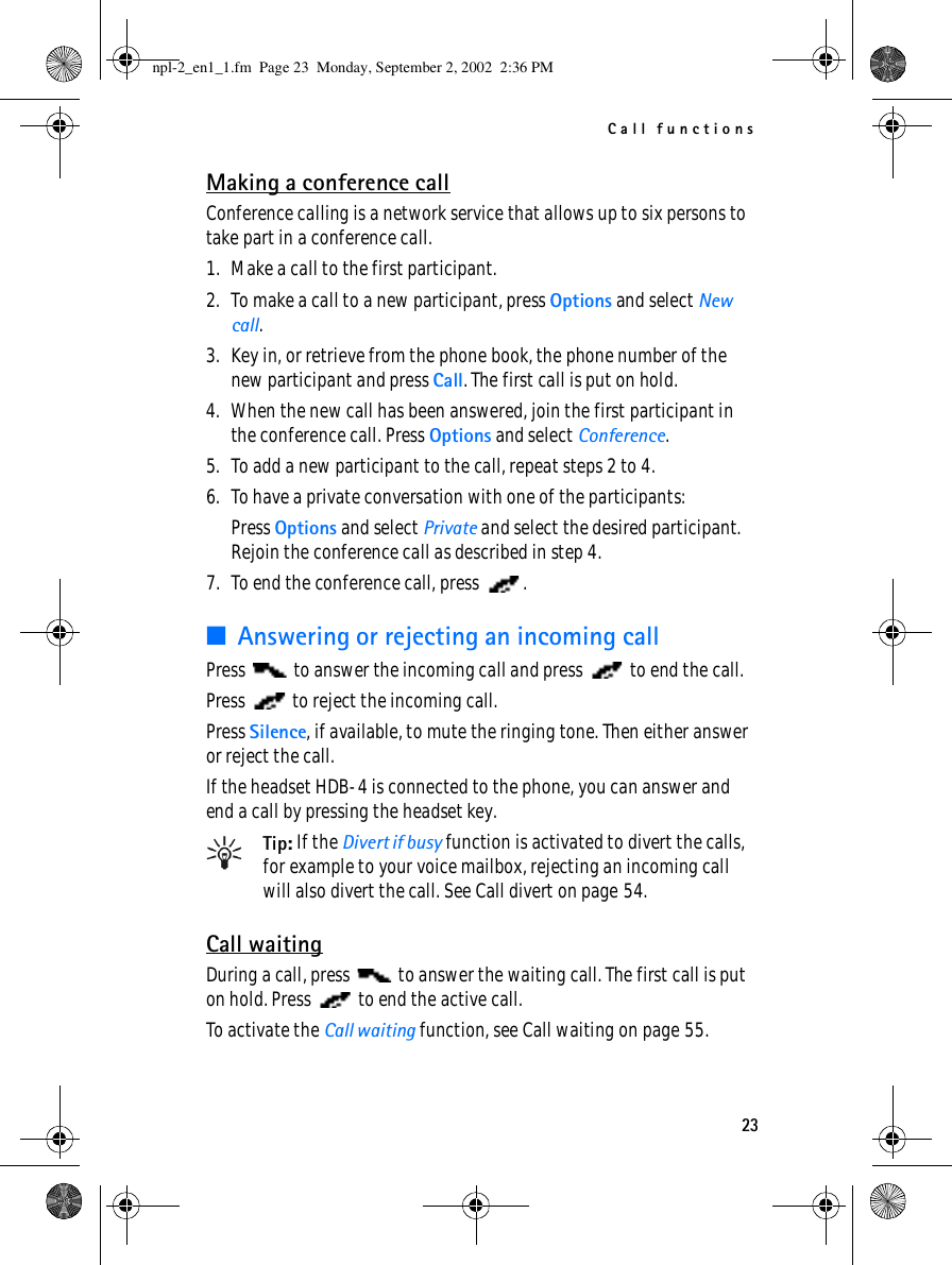 Call functions23Making a conference callConference calling is a network service that allows up to six persons to take part in a conference call.1. Make a call to the first participant.2. To make a call to a new participant, press Options and select New call.3. Key in, or retrieve from the phone book, the phone number of the new participant and press Call. The first call is put on hold.4. When the new call has been answered, join the first participant in the conference call. Press Options and select Conference.5. To add a new participant to the call, repeat steps 2 to 4.6. To have a private conversation with one of the participants:Press Options and select Private and select the desired participant. Rejoin the conference call as described in step 4.7. To end the conference call, press  .■Answering or rejecting an incoming callPress   to answer the incoming call and press   to end the call.Press   to reject the incoming call.Press Silence, if available, to mute the ringing tone. Then either answer or reject the call.If the headset HDB-4 is connected to the phone, you can answer and end a call by pressing the headset key.Tip: If the Divert if busy function is activated to divert the calls, for example to your voice mailbox, rejecting an incoming call will also divert the call. See Call divert on page 54.Call waitingDuring a call, press   to answer the waiting call. The first call is put on hold. Press   to end the active call.To activate the Call waiting function, see Call waiting on page 55.npl-2_en1_1.fm  Page 23  Monday, September 2, 2002  2:36 PM