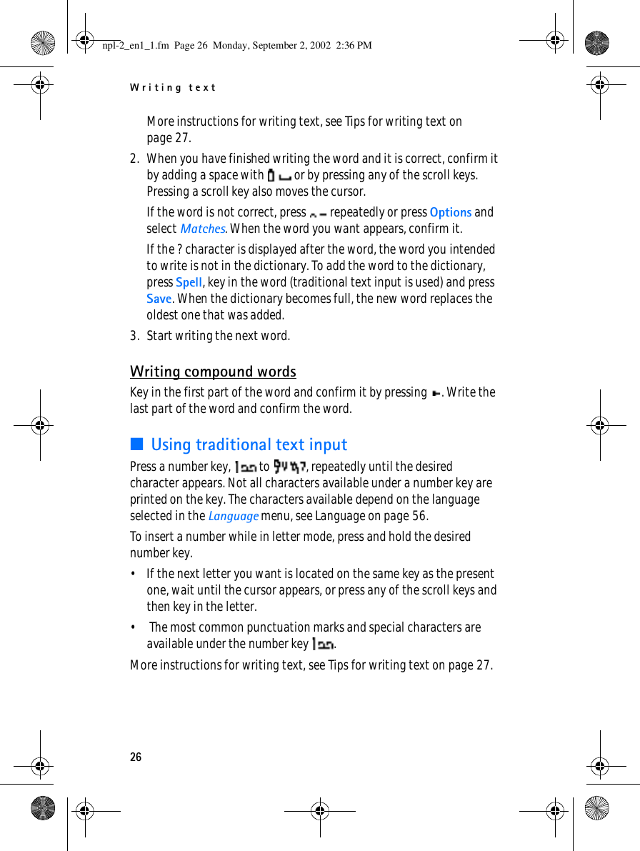 Writing text26More instructions for writing text, see Tips for writing text on page 27.2. When you have finished writing the word and it is correct, confirm it by adding a space with   or by pressing any of the scroll keys. Pressing a scroll key also moves the cursor.If the word is not correct, press   repeatedly or press Options and select Matches. When the word you want appears, confirm it.If the ? character is displayed after the word, the word you intended to write is not in the dictionary. To add the word to the dictionary, press Spell, key in the word (traditional text input is used) and press Save. When the dictionary becomes full, the new word replaces the oldest one that was added.3. Start writing the next word.Writing compound wordsKey in the first part of the word and confirm it by pressing  . Write the last part of the word and confirm the word.■Using traditional text inputPress a number key,   to  , repeatedly until the desired character appears. Not all characters available under a number key are printed on the key. The characters available depend on the language selected in the Language menu, see Language on page 56.To insert a number while in letter mode, press and hold the desired number key.• If the next letter you want is located on the same key as the present one, wait until the cursor appears, or press any of the scroll keys and then key in the letter.•  The most common punctuation marks and special characters are available under the number key  .More instructions for writing text, see Tips for writing text on page 27.npl-2_en1_1.fm  Page 26  Monday, September 2, 2002  2:36 PM