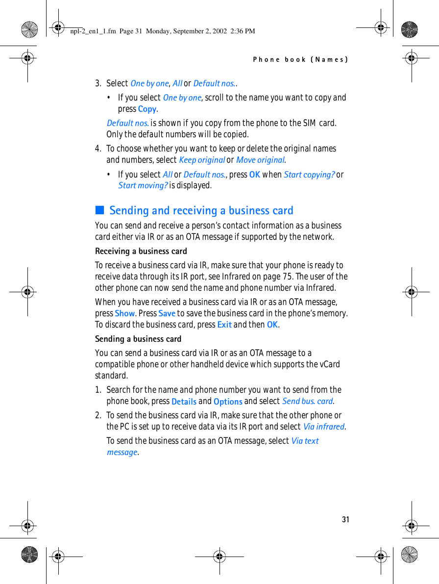 Phone book (Names)313. Select One by one, All or Default nos..• If you select One by one, scroll to the name you want to copy and press Copy.Default nos. is shown if you copy from the phone to the SIM card. Only the default numbers will be copied.4. To choose whether you want to keep or delete the original names and numbers, select Keep original or Move original.• If you select All or Default nos., press OK when Start copying? or Start moving? is displayed.■Sending and receiving a business cardYou can send and receive a person’s contact information as a business card either via IR or as an OTA message if supported by the network.Receiving a business cardTo receive a business card via IR, make sure that your phone is ready to receive data through its IR port, see Infrared on page 75. The user of the other phone can now send the name and phone number via Infrared.When you have received a business card via IR or as an OTA message, press Show. Press Save to save the business card in the phone’s memory. To discard the business card, press Exit and then OK.Sending a business cardYou can send a business card via IR or as an OTA message to a compatible phone or other handheld device which supports the vCard standard.1. Search for the name and phone number you want to send from the phone book, press Details and Options and select Send bus. card.2. To send the business card via IR, make sure that the other phone or the PC is set up to receive data via its IR port and select Via infrared.To send the business card as an OTA message, select Via text message.npl-2_en1_1.fm  Page 31  Monday, September 2, 2002  2:36 PM