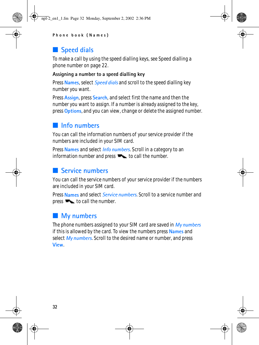 Phone book (Names)32■Speed dialsTo make a call by using the speed dialling keys, see Speed dialling a phone number on page 22.Assigning a number to a speed dialling keyPress Names, select Speed dials and scroll to the speed dialling key number you want.Press Assign, press Search, and select first the name and then the number you want to assign. If a number is already assigned to the key, press Options, and you can view, change or delete the assigned number.■Info numbersYou can call the information numbers of your service provider if the numbers are included in your SIM card.Press Names and select Info numbers. Scroll in a category to an information number and press   to call the number.■Service numbersYou can call the service numbers of your service provider if the numbers are included in your SIM card.Press Names and select Service numbers. Scroll to a service number and press   to call the number.■My numbersThe phone numbers assigned to your SIM card are saved in My numbers if this is allowed by the card. To view the numbers press Names and select My numbers. Scroll to the desired name or number, and press View.npl-2_en1_1.fm  Page 32  Monday, September 2, 2002  2:36 PM