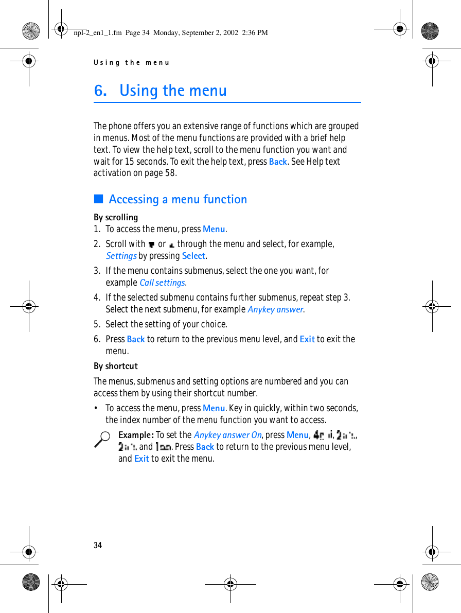 Using the menu346. Using the menuThe phone offers you an extensive range of functions which are grouped in menus. Most of the menu functions are provided with a brief help text. To view the help text, scroll to the menu function you want and wait for 15 seconds. To exit the help text, press Back. See Help text activation on page 58.■Accessing a menu functionBy scrolling1. To access the menu, press Menu.2. Scroll with   or   through the menu and select, for example, Settings by pressing Select.3. If the menu contains submenus, select the one you want, for example Call settings.4. If the selected submenu contains further submenus, repeat step 3. Select the next submenu, for example Anykey answer.5. Select the setting of your choice.6. Press Back to return to the previous menu level, and Exit to exit the menu.By shortcutThe menus, submenus and setting options are numbered and you can access them by using their shortcut number. • To access the menu, press Menu. Key in quickly, within two seconds, the index number of the menu function you want to access.Example: To set the Anykey answer On, press Menu, , ,  and  . Press Back to return to the previous menu level, and Exit to exit the menu.npl-2_en1_1.fm  Page 34  Monday, September 2, 2002  2:36 PM