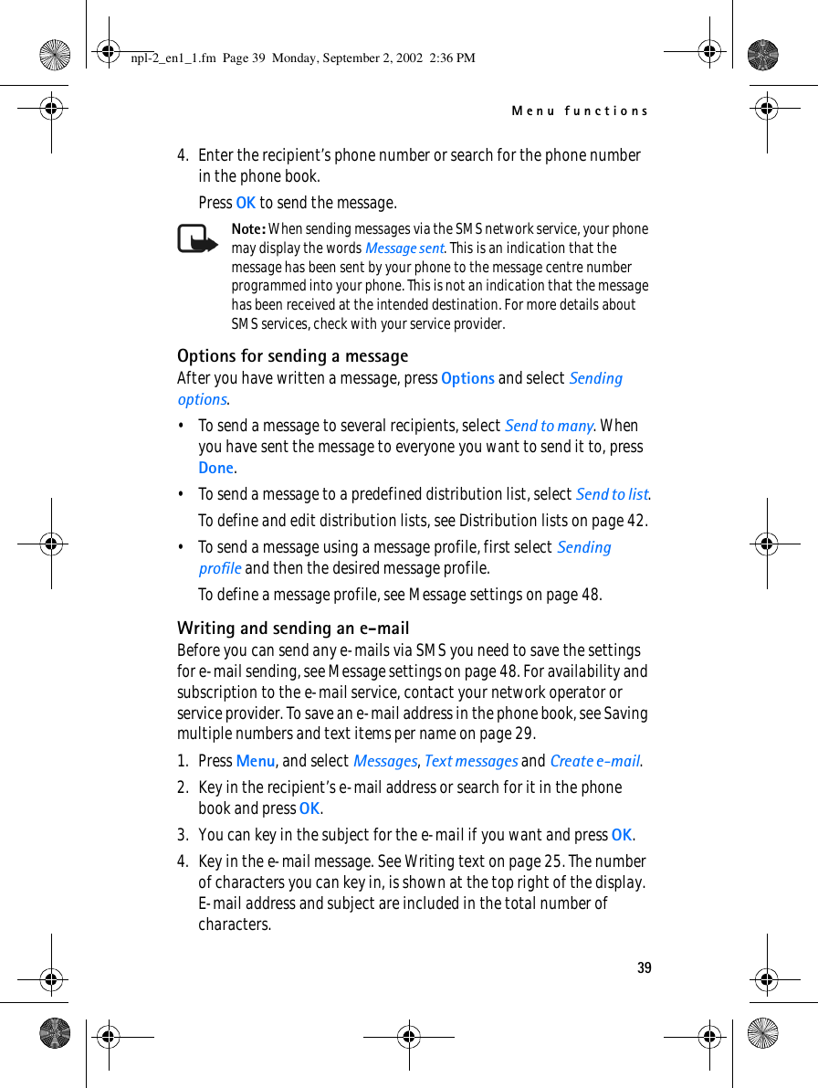 Menu functions394. Enter the recipient’s phone number or search for the phone number in the phone book.Press OK to send the message.Note: When sending messages via the SMS network service, your phone may display the words Message sent. This is an indication that the message has been sent by your phone to the message centre number programmed into your phone. This is not an indication that the message has been received at the intended destination. For more details about SMS services, check with your service provider.Options for sending a messageAfter you have written a message, press Options and select Sending options.• To send a message to several recipients, select Send to many. When you have sent the message to everyone you want to send it to, press Done.• To send a message to a predefined distribution list, select Send to list.To define and edit distribution lists, see Distribution lists on page 42.• To send a message using a message profile, first select Sending profile and then the desired message profile.To define a message profile, see Message settings on page 48.Writing and sending an e-mailBefore you can send any e-mails via SMS you need to save the settings for e-mail sending, see Message settings on page 48. For availability and subscription to the e-mail service, contact your network operator or service provider. To save an e-mail address in the phone book, see Saving multiple numbers and text items per name on page 29.1. Press Menu, and select Messages, Text messages and Create e-mail.2. Key in the recipient’s e-mail address or search for it in the phone book and press OK.3. You can key in the subject for the e-mail if you want and press OK.4. Key in the e-mail message. See Writing text on page 25. The number of characters you can key in, is shown at the top right of the display. E-mail address and subject are included in the total number of characters.npl-2_en1_1.fm  Page 39  Monday, September 2, 2002  2:36 PM