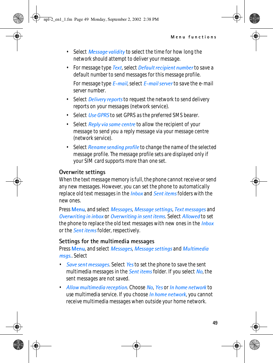 Menu functions49•Select Message validity to select the time for how long the network should attempt to deliver your message.• For message type Text, select Default recipient number to save a default number to send messages for this message profile.For message type E-mail, select E-mail server to save the e-mail server number.•Select Delivery reports to request the network to send delivery reports on your messages (network service).•Select Use GPRS to set GPRS as the preferred SMS bearer.•Select Reply via same centre to allow the recipient of your message to send you a reply message via your message centre (network service).•Select Rename sending profile to change the name of the selected message profile. The message profile sets are displayed only if your SIM card supports more than one set.Overwrite settingsWhen the text message memory is full, the phone cannot receive or send any new messages. However, you can set the phone to automatically replace old text messages in the Inbox and Sent items folders with the new ones.Press Menu, and select Messages, Message settings, Text messages and Overwriting in inbox or Overwriting in sent items. Select Allowed to set the phone to replace the old text messages with new ones in the Inbox or the Sent items folder, respectively.Settings for the multimedia messagesPress Menu, and select Messages, Message settings and Multimedia msgs.. Select•Save sent messages. Select Yes to set the phone to save the sent multimedia messages in the Sent items folder. If you select No, the sent messages are not saved.•Allow multimedia reception. Choose No, Yes or In home network to use multimedia service. If you choose In home network, you cannot receive multimedia messages when outside your home network.npl-2_en1_1.fm  Page 49  Monday, September 2, 2002  2:38 PM