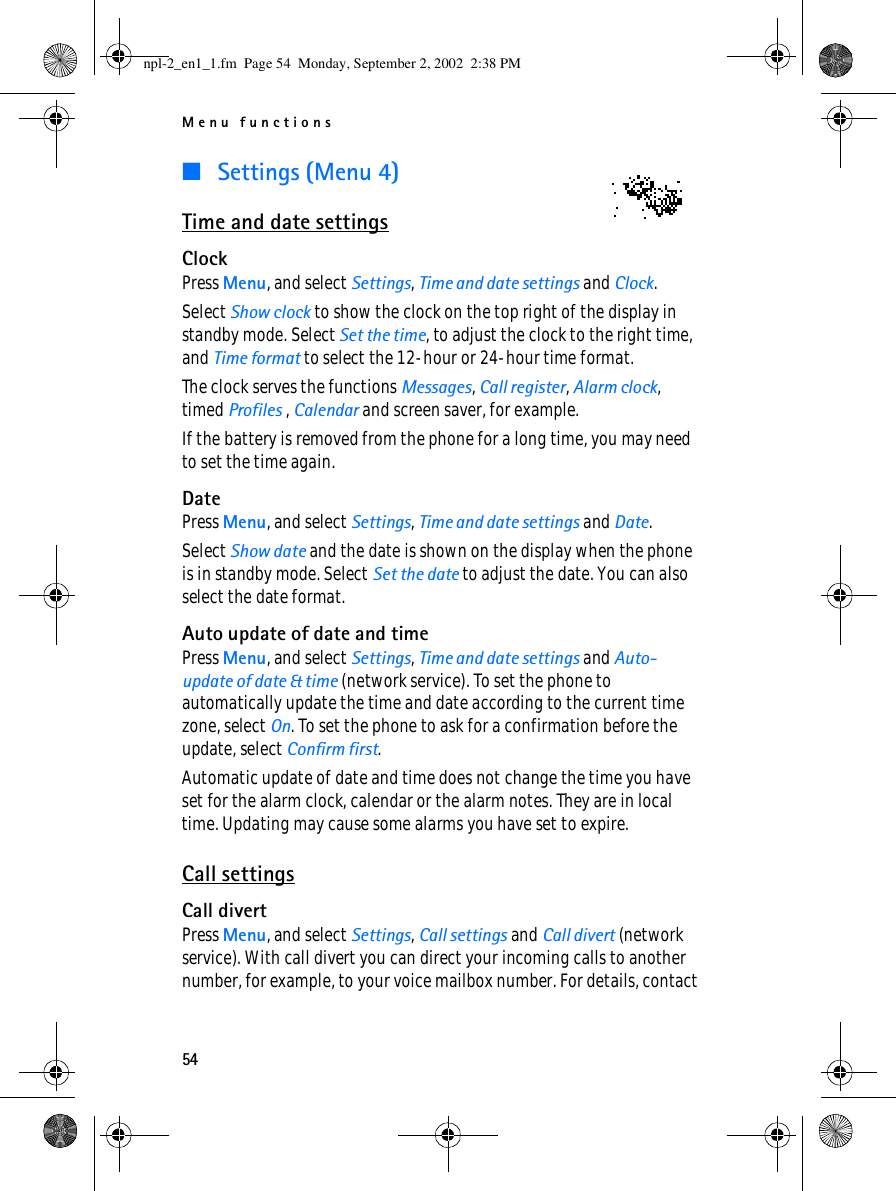 Menu functions54■ Settings (Menu 4)Time and date settingsClockPress Menu, and select Settings, Time and date settings and Clock.Select Show clock to show the clock on the top right of the display in standby mode. Select Set the time, to adjust the clock to the right time, and Time format to select the 12-hour or 24-hour time format.The clock serves the functions Messages, Call register, Alarm clock, timed Profiles , Calendar and screen saver, for example.If the battery is removed from the phone for a long time, you may need to set the time again.DatePress Menu, and select Settings, Time and date settings and Date.Select Show date and the date is shown on the display when the phone is in standby mode. Select Set the date to adjust the date. You can also select the date format.Auto update of date and timePress Menu, and select Settings, Time and date settings and Auto-update of date &amp; time (network service). To set the phone to automatically update the time and date according to the current time zone, select On. To set the phone to ask for a confirmation before the update, select Confirm first.Automatic update of date and time does not change the time you have set for the alarm clock, calendar or the alarm notes. They are in local time. Updating may cause some alarms you have set to expire.Call settingsCall divertPress Menu, and select Settings, Call settings and Call divert (network service). With call divert you can direct your incoming calls to another number, for example, to your voice mailbox number. For details, contact npl-2_en1_1.fm  Page 54  Monday, September 2, 2002  2:38 PM