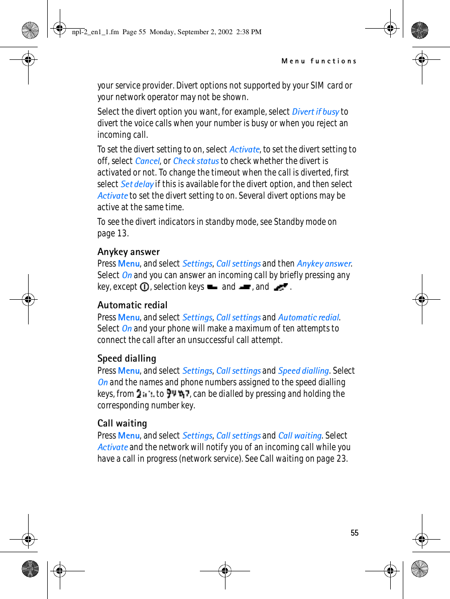 Menu functions55your service provider. Divert options not supported by your SIM card or your network operator may not be shown.Select the divert option you want, for example, select Divert if busy to divert the voice calls when your number is busy or when you reject an incoming call.To set the divert setting to on, select Activate, to set the divert setting to off, select Cancel, or Check status to check whether the divert is activated or not. To change the timeout when the call is diverted, first select Set delay if this is available for the divert option, and then select Activate to set the divert setting to on. Several divert options may be active at the same time.To see the divert indicators in standby mode, see Standby mode on page 13.Anykey answerPress Menu, and select Settings, Call settings and then Anykey answer. Select On and you can answer an incoming call by briefly pressing any key, except  , selection keys   and  , and  .Automatic redialPress Menu, and select Settings, Call settings and Automatic redial. Select On and your phone will make a maximum of ten attempts to connect the call after an unsuccessful call attempt.Speed diallingPress Menu, and select Settings, Call settings and Speed dialling. Select On and the names and phone numbers assigned to the speed dialling keys, from   to  , can be dialled by pressing and holding the corresponding number key.Call waitingPress Menu, and select Settings, Call settings and Call waiting. Select Activate and the network will notify you of an incoming call while you have a call in progress (network service). See Call waiting on page 23.npl-2_en1_1.fm  Page 55  Monday, September 2, 2002  2:38 PM