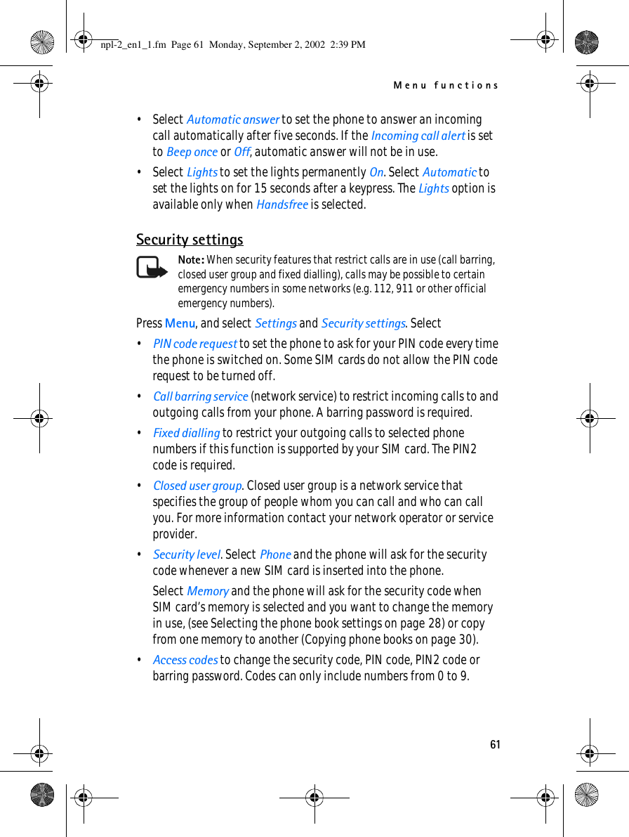 Menu functions61•Select Automatic answer to set the phone to answer an incoming call automatically after five seconds. If the Incoming call alert is set to Beep once or Off, automatic answer will not be in use.•Select Lights to set the lights permanently On. Select Automatic to set the lights on for 15 seconds after a keypress. The Lights option is available only when Handsfree is selected.Security settingsNote: When security features that restrict calls are in use (call barring, closed user group and fixed dialling), calls may be possible to certain emergency numbers in some networks (e.g. 112, 911 or other official emergency numbers).Press Menu, and select Settings and Security settings. Select•PIN code request to set the phone to ask for your PIN code every time the phone is switched on. Some SIM cards do not allow the PIN code request to be turned off.•Call barring service (network service) to restrict incoming calls to and outgoing calls from your phone. A barring password is required.•Fixed dialling to restrict your outgoing calls to selected phone numbers if this function is supported by your SIM card. The PIN2 code is required.•Closed user group. Closed user group is a network service that specifies the group of people whom you can call and who can call you. For more information contact your network operator or service provider.•Security level. Select Phone and the phone will ask for the security code whenever a new SIM card is inserted into the phone.Select Memory and the phone will ask for the security code when SIM card’s memory is selected and you want to change the memory in use, (see Selecting the phone book settings on page 28) or copy from one memory to another (Copying phone books on page 30).•Access codes to change the security code, PIN code, PIN2 code or barring password. Codes can only include numbers from 0 to 9.npl-2_en1_1.fm  Page 61  Monday, September 2, 2002  2:39 PM
