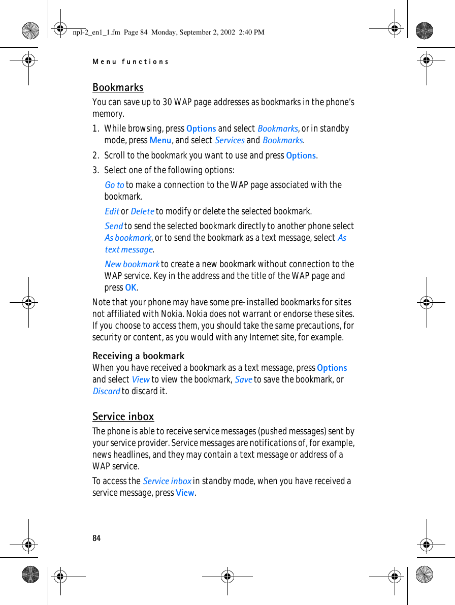 Menu functions84BookmarksYou can save up to 30 WAP page addresses as bookmarks in the phone’s memory.1. While browsing, press Options and select Bookmarks, or in standby mode, press Menu, and select Services and Bookmarks.2. Scroll to the bookmark you want to use and press Options.3. Select one of the following options:Go to to make a connection to the WAP page associated with the bookmark. Edit or Delete to modify or delete the selected bookmark.Send to send the selected bookmark directly to another phone select As bookmark, or to send the bookmark as a text message, select As text message.New bookmark to create a new bookmark without connection to the WAP service. Key in the address and the title of the WAP page and press OK.Note that your phone may have some pre-installed bookmarks for sites not affiliated with Nokia. Nokia does not warrant or endorse these sites. If you choose to access them, you should take the same precautions, for security or content, as you would with any Internet site, for example. Receiving a bookmarkWhen you have received a bookmark as a text message, press Options and select View to view the bookmark, Save to save the bookmark, or Discard to discard it.Service inboxThe phone is able to receive service messages (pushed messages) sent by your service provider. Service messages are notifications of, for example, news headlines, and they may contain a text message or address of a WAP service.To access the Service inbox in standby mode, when you have received a service message, press View.npl-2_en1_1.fm  Page 84  Monday, September 2, 2002  2:40 PM