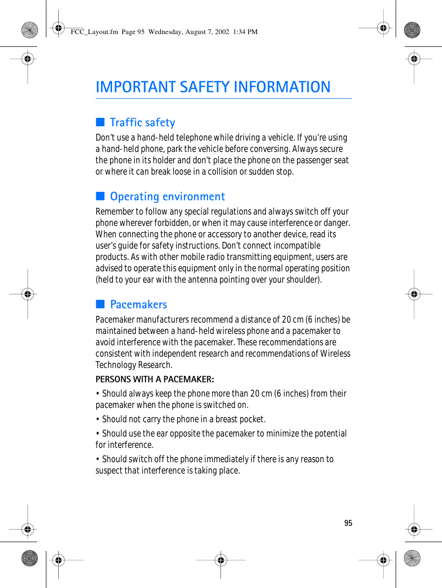 95IMPORTANT SAFETY INFORMATION■Traffic safetyDon’t use a hand-held telephone while driving a vehicle. If you’re using a hand-held phone, park the vehicle before conversing. Always secure the phone in its holder and don’t place the phone on the passenger seat or where it can break loose in a collision or sudden stop.■Operating environmentRemember to follow any special regulations and always switch off your phone wherever forbidden, or when it may cause interference or danger. When connecting the phone or accessory to another device, read its user’s guide for safety instructions. Don’t connect incompatible products. As with other mobile radio transmitting equipment, users are advised to operate this equipment only in the normal operating position (held to your ear with the antenna pointing over your shoulder).■PacemakersPacemaker manufacturers recommend a distance of 20 cm (6 inches) be maintained between a hand-held wireless phone and a pacemaker to avoid interference with the pacemaker. These recommendations are consistent with independent research and recommendations of Wireless Technology Research.PERSONS WITH A PACEMAKER:• Should always keep the phone more than 20 cm (6 inches) from their pacemaker when the phone is switched on.• Should not carry the phone in a breast pocket.• Should use the ear opposite the pacemaker to minimize the potential for interference.• Should switch off the phone immediately if there is any reason to suspect that interference is taking place.FCC_Layout.fm  Page 95  Wednesday, August 7, 2002  1:34 PM