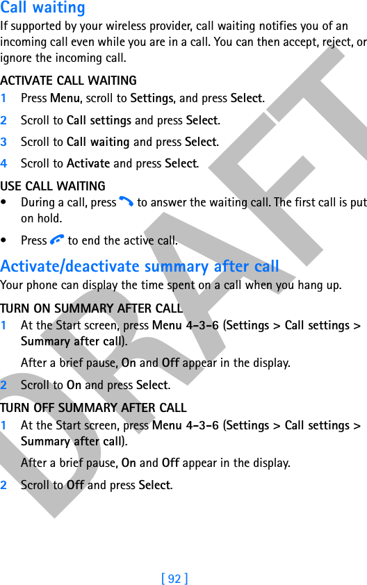 DRAFT[ 92 ]Call waitingIf supported by your wireless provider, call waiting notifies you of an incoming call even while you are in a call. You can then accept, reject, or ignore the incoming call.ACTIVATE CALL WAITING1Press Menu, scroll to Settings, and press Select.2Scroll to Call settings and press Select. 3Scroll to Call waiting and press Select.4Scroll to Activate and press Select.USE CALL WAITING• During a call, press h to answer the waiting call. The first call is put on hold. •Press i to end the active call.Activate/deactivate summary after callYour phone can display the time spent on a call when you hang up. TURN ON SUMMARY AFTER CALL1At the Start screen, press Menu 4-3-6 (Settings &gt; Call settings &gt; Summary after call). After a brief pause, On and Off appear in the display. 2Scroll to On and press Select.TURN OFF SUMMARY AFTER CALL1At the Start screen, press Menu 4-3-6 (Settings &gt; Call settings &gt; Summary after call). After a brief pause, On and Off appear in the display. 2Scroll to Off and press Select.
