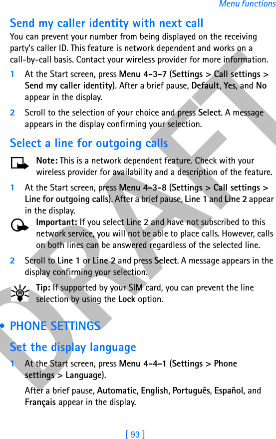 DRAFT[ 93 ]Menu functionsSend my caller identity with next callYou can prevent your number from being displayed on the receiving party’s caller ID. This feature is network dependent and works on a call-by-call basis. Contact your wireless provider for more information.1At the Start screen, press Menu 4-3-7 (Settings &gt; Call settings &gt; Send my caller identity). After a brief pause, Default, Yes, and No appear in the display.2Scroll to the selection of your choice and press Select. A message appears in the display confirming your selection.Select a line for outgoing callsNote: This is a network dependent feature. Check with your wireless provider for availability and a description of the feature.1At the Start screen, press Menu 4-3-8 (Settings &gt; Call settings &gt; Line for outgoing calls). After a brief pause, Line 1 and Line 2 appear in the display.Important: If you select Line 2 and have not subscribed to this network service, you will not be able to place calls. However, calls on both lines can be answered regardless of the selected line.2Scroll to Line 1 or Line 2 and press Select. A message appears in the display confirming your selection.Tip: If supported by your SIM card, you can prevent the line selection by using the Lock option. • PHONE SETTINGSSet the display language1At the Start screen, press Menu 4-4-1 (Settings &gt; Phone settings &gt; Language).After a brief pause, Automatic, English, Português, Español, and Français appear in the display.