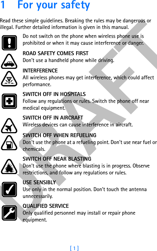 DRAFT[ 1 ]1 For your safetyRead these simple guidelines. Breaking the rules may be dangerous or illegal. Further detailed information is given in this manual.Do not switch on the phone when wireless phone use is prohibited or when it may cause interference or danger.ROAD SAFETY COMES FIRSTDon&apos;t use a handheld phone while driving.INTERFERENCEAll wireless phones may get interference, which could affect performance.SWITCH OFF IN HOSPITALSFollow any regulations or rules. Switch the phone off near medical equipment.SWITCH OFF IN AIRCRAFTWireless devices can cause interference in aircraft.SWITCH OFF WHEN REFUELINGDon&apos;t use the phone at a refueling point. Don&apos;t use near fuel or chemicals.SWITCH OFF NEAR BLASTINGDon&apos;t use the phone where blasting is in progress. Observe restrictions, and follow any regulations or rules.USE SENSIBLYUse only in the normal position. Don&apos;t touch the antenna unnecessarily.QUALIFIED SERVICEOnly qualified personnel may install or repair phone equipment.