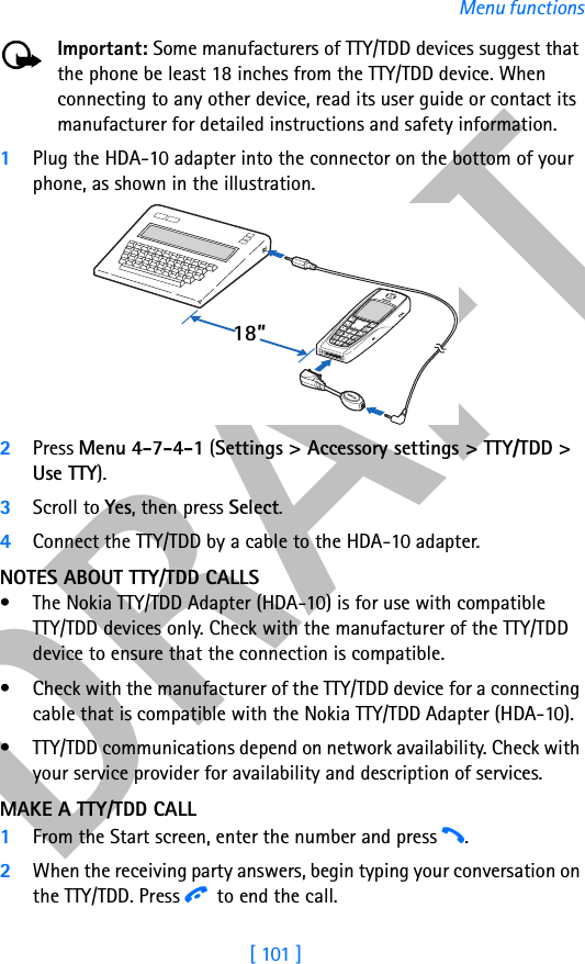 DRAFT[ 101 ]Menu functionsImportant: Some manufacturers of TTY/TDD devices suggest that the phone be least 18 inches from the TTY/TDD device. When connecting to any other device, read its user guide or contact its manufacturer for detailed instructions and safety information.1Plug the HDA-10 adapter into the connector on the bottom of your phone, as shown in the illustration.2Press Menu 4-7-4-1 (Settings &gt; Accessory settings &gt; TTY/TDD &gt; Use TTY).3Scroll to Yes, then press Select.4Connect the TTY/TDD by a cable to the HDA-10 adapter.NOTES ABOUT TTY/TDD CALLS• The Nokia TTY/TDD Adapter (HDA-10) is for use with compatibleTTY/TDD devices only. Check with the manufacturer of the TTY/TDD device to ensure that the connection is compatible. • Check with the manufacturer of the TTY/TDD device for a connecting cable that is compatible with the Nokia TTY/TDD Adapter (HDA-10).• TTY/TDD communications depend on network availability. Check with your service provider for availability and description of services.MAKE A TTY/TDD CALL1From the Start screen, enter the number and press h.2When the receiving party answers, begin typing your conversation on the TTY/TDD. Press i to end the call.18”