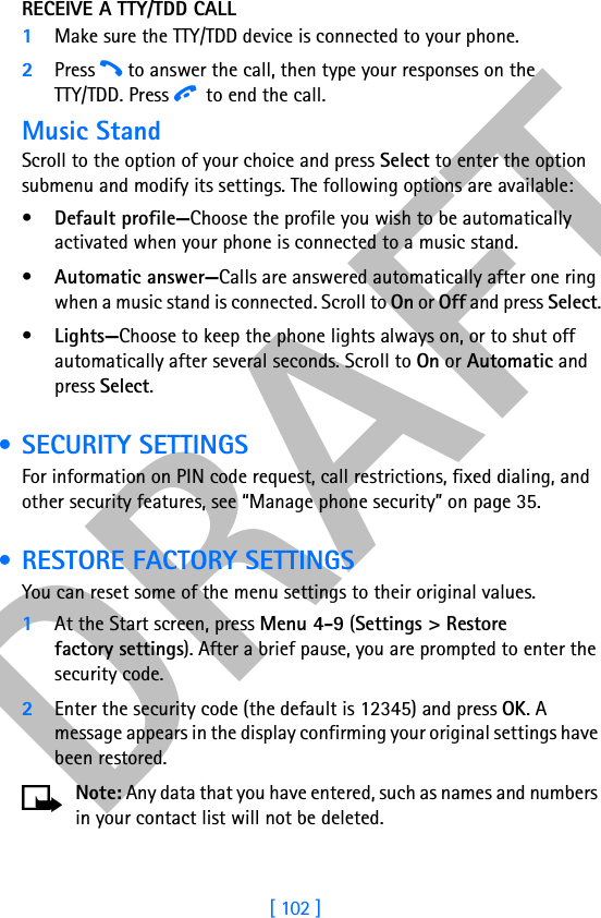 DRAFT[ 102 ]RECEIVE A TTY/TDD CALL1Make sure the TTY/TDD device is connected to your phone.2Press h to answer the call, then type your responses on theTTY/TDD. Press i to end the call.Music StandScroll to the option of your choice and press Select to enter the option submenu and modify its settings. The following options are available: •Default profile—Choose the profile you wish to be automatically activated when your phone is connected to a music stand.•Automatic answer—Calls are answered automatically after one ring when a music stand is connected. Scroll to On or Off and press Select.•Lights—Choose to keep the phone lights always on, or to shut off automatically after several seconds. Scroll to On or Automatic and press Select. • SECURITY SETTINGSFor information on PIN code request, call restrictions, fixed dialing, and other security features, see “Manage phone security” on page 35. • RESTORE FACTORY SETTINGSYou can reset some of the menu settings to their original values.1At the Start screen, press Menu 4-9 (Settings &gt; Restore factory settings). After a brief pause, you are prompted to enter the security code.2Enter the security code (the default is 12345) and press OK. A message appears in the display confirming your original settings have been restored.Note: Any data that you have entered, such as names and numbers in your contact list will not be deleted.