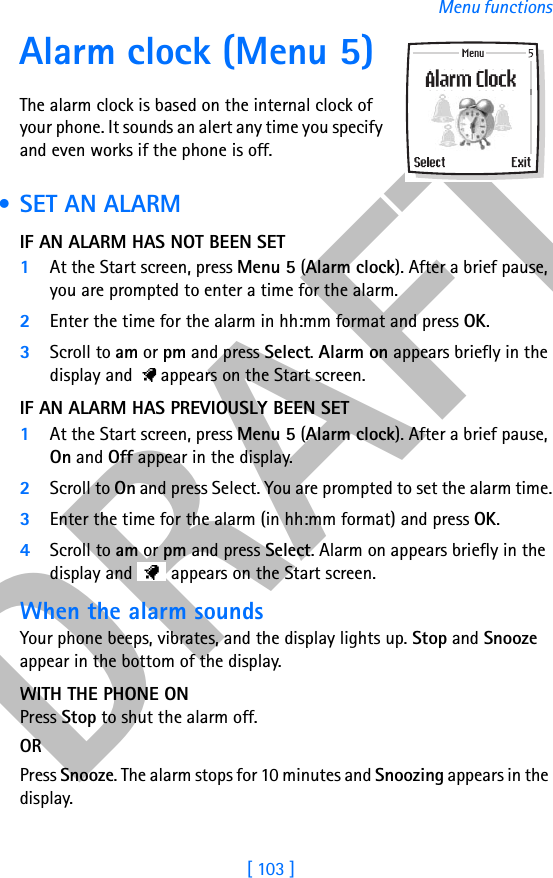 DRAFT[ 103 ]Menu functionsAlarm clock (Menu 5)The alarm clock is based on the internal clock of your phone. It sounds an alert any time you specify and even works if the phone is off. • SET AN ALARMIF AN ALARM HAS NOT BEEN SET1At the Start screen, press Menu 5 (Alarm clock). After a brief pause, you are prompted to enter a time for the alarm.2Enter the time for the alarm in hh:mm format and press OK. 3Scroll to am or pm and press Select. Alarm on appears briefly in the display and   appears on the Start screen.IF AN ALARM HAS PREVIOUSLY BEEN SET1At the Start screen, press Menu 5 (Alarm clock). After a brief pause, On and Off appear in the display.2Scroll to On and press Select. You are prompted to set the alarm time.3Enter the time for the alarm (in hh:mm format) and press OK. 4Scroll to am or pm and press Select. Alarm on appears briefly in the display and   appears on the Start screen.When the alarm soundsYour phone beeps, vibrates, and the display lights up. Stop and Snooze appear in the bottom of the display.WITH THE PHONE ONPress Stop to shut the alarm off.OR Press Snooze. The alarm stops for 10 minutes and Snoozing appears in the display.