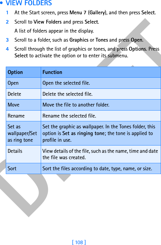 DRAFT[ 108 ] •VIEW FOLDERS1At the Start screen, press Menu 7 (Gallery), and then press Select.2Scroll to View Folders and press Select. A list of folders appear in the display.3Scroll to a folder, such as Graphics or Tones and press Open.4Scroll through the list of graphics or tones, and press Options. Press Select to activate the option or to enter its submenu.Option FunctionOpen Open the selected file.Delete Delete the selected file.Move Move the file to another folder.Rename Rename the selected file.Set as wallpaper/Set as ring toneSet the graphic as wallpaper. In the Tones folder, this option is Set as ringing tone; the tone is applied to profile in use.Details View details of the file, such as the name, time and date the file was created.Sort Sort the files according to date, type, name, or size.