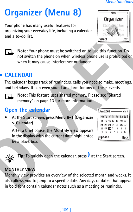 DRAFT[ 109 ]Menu functionsOrganizer (Menu 8)Your phone has many useful features for organizing your everyday life, including a calendar and a to-do list.Note: Your phone must be switched on to use this function. Do not switch the phone on when wireless phone use is prohibited or when it may cause interference or danger. •CALENDARThe calendar keeps track of reminders, calls you need to make, meetings, and birthdays. It can even sound an alarm for any of these events.Note: This feature uses shared memory. Please see “Shared memory” on page 13 for more information.Open the calendar• At the Start screen, press Menu 8-1 (Organizer &gt; Calendar). After a brief pause, the Monthly view appears in the display with the current date highlighted by a black box.Tip: To quickly open the calendar, press e at the Start screen. MONTHLY VIEWMonthly view provides an overview of the selected month and weeks. It also allows you to jump to a specific date. Any days or dates that appear in bold font contain calendar notes such as a meeting or reminder.