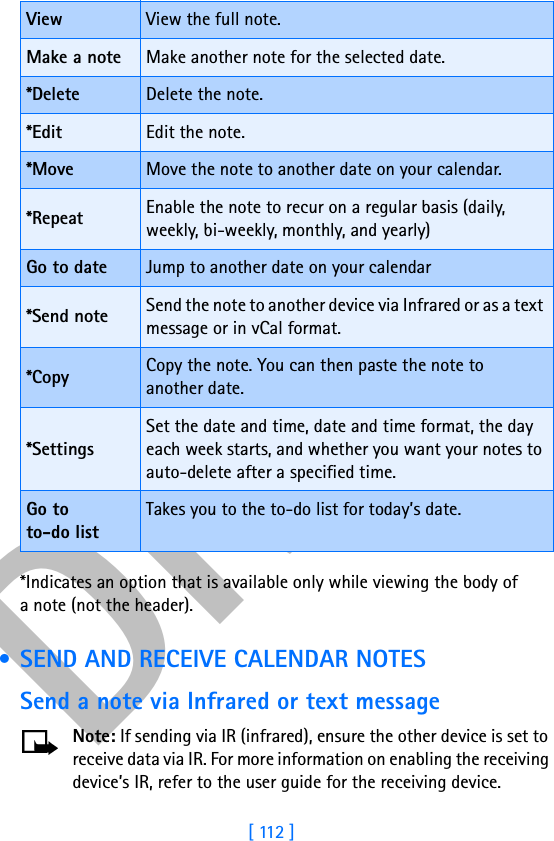 DRAFT[ 112 ]*Indicates an option that is available only while viewing the body of a note (not the header). • SEND AND RECEIVE CALENDAR NOTESSend a note via Infrared or text messageNote: If sending via IR (infrared), ensure the other device is set to receive data via IR. For more information on enabling the receiving device’s IR, refer to the user guide for the receiving device.View View the full note.Make a note Make another note for the selected date.*Delete Delete the note.*Edit Edit the note.*Move Move the note to another date on your calendar.*Repeat Enable the note to recur on a regular basis (daily, weekly, bi-weekly, monthly, and yearly)Go to date Jump to another date on your calendar*Send note Send the note to another device via Infrared or as a text message or in vCal format.*Copy Copy the note. You can then paste the note to another date.*SettingsSet the date and time, date and time format, the day each week starts, and whether you want your notes to auto-delete after a specified time.Go to to-do listTakes you to the to-do list for today’s date.