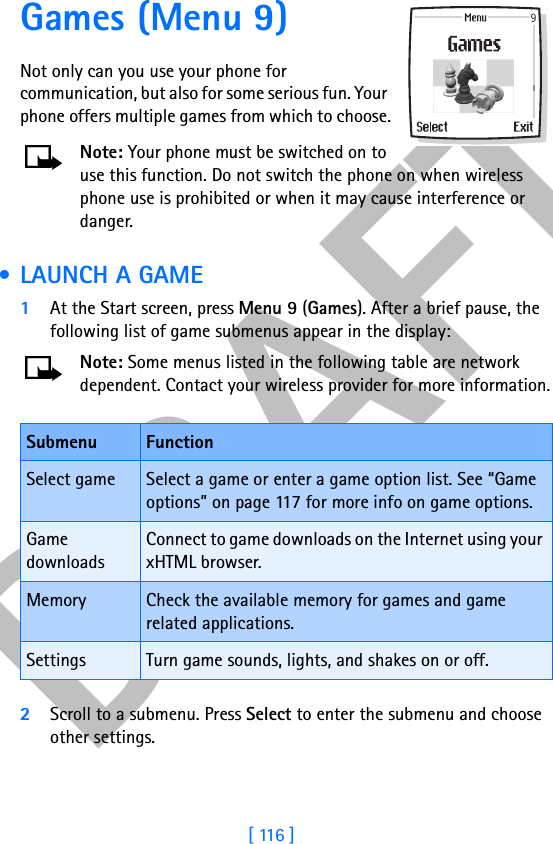 DRAFT[ 116 ]Games (Menu 9) Not only can you use your phone for communication, but also for some serious fun. Your phone offers multiple games from which to choose.Note: Your phone must be switched on to use this function. Do not switch the phone on when wireless phone use is prohibited or when it may cause interference or danger. • LAUNCH A GAME1At the Start screen, press Menu 9 (Games). After a brief pause, the following list of game submenus appear in the display:Note: Some menus listed in the following table are network dependent. Contact your wireless provider for more information.2Scroll to a submenu. Press Select to enter the submenu and choose other settings.Submenu FunctionSelect game Select a game or enter a game option list. See “Game options” on page 117 for more info on game options.Game downloadsConnect to game downloads on the Internet using your xHTML browser.Memory Check the available memory for games and game related applications.Settings Turn game sounds, lights, and shakes on or off.