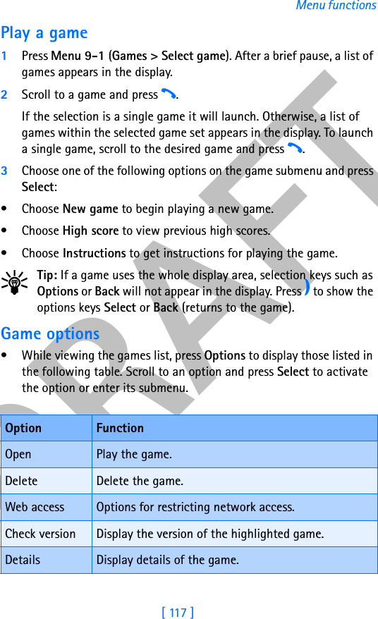 DRAFT[ 117 ]Menu functionsPlay a game1Press Menu 9-1 (Games &gt; Select game). After a brief pause, a list of games appears in the display.2Scroll to a game and press h. If the selection is a single game it will launch. Otherwise, a list of games within the selected game set appears in the display. To launch a single game, scroll to the desired game and press h.3Choose one of the following options on the game submenu and press Select:• Choose New game to begin playing a new game.• Choose High score to view previous high scores.• Choose Instructions to get instructions for playing the game.Tip: If a game uses the whole display area, selection keys such as Options or Back will not appear in the display. Press e to show the options keys Select or Back (returns to the game).Game options• While viewing the games list, press Options to display those listed in the following table. Scroll to an option and press Select to activate the option or enter its submenu.Option FunctionOpen Play the game.Delete Delete the game.Web access Options for restricting network access.Check version Display the version of the highlighted game.Details Display details of the game.