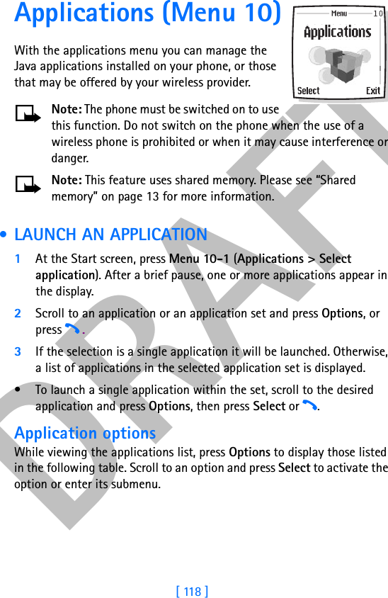 DRAFT[ 118 ]Applications (Menu 10)With the applications menu you can manage the Java applications installed on your phone, or those that may be offered by your wireless provider. Note: The phone must be switched on to use this function. Do not switch on the phone when the use of a wireless phone is prohibited or when it may cause interference or danger.Note: This feature uses shared memory. Please see “Shared memory” on page 13 for more information. • LAUNCH AN APPLICATION1At the Start screen, press Menu 10-1 (Applications &gt; Select application). After a brief pause, one or more applications appear in the display.2Scroll to an application or an application set and press Options, or press h.3If the selection is a single application it will be launched. Otherwise, a list of applications in the selected application set is displayed. • To launch a single application within the set, scroll to the desired application and press Options, then press Select or h.Application optionsWhile viewing the applications list, press Options to display those listed in the following table. Scroll to an option and press Select to activate the option or enter its submenu.