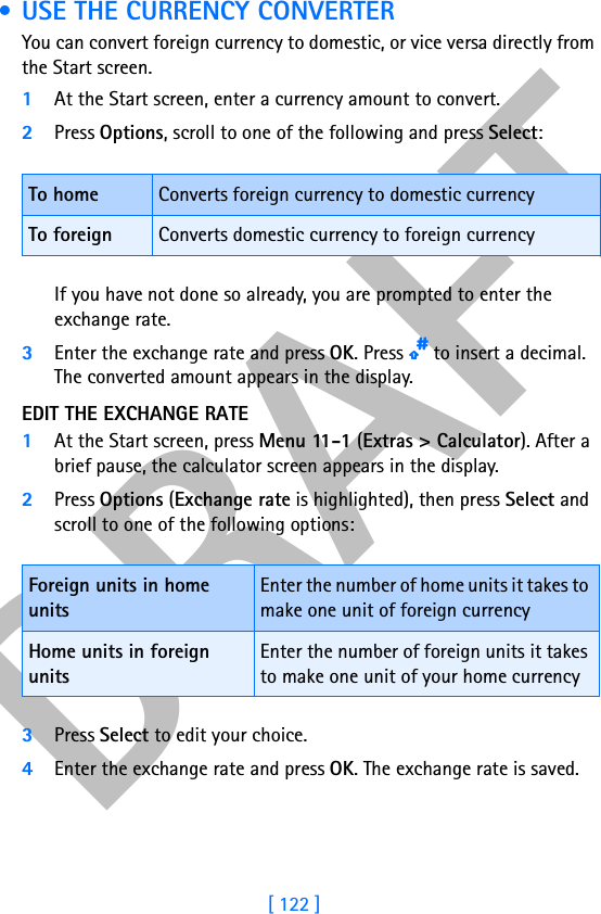 DRAFT[ 122 ] • USE THE CURRENCY CONVERTERYou can convert foreign currency to domestic, or vice versa directly from the Start screen.1At the Start screen, enter a currency amount to convert.2Press Options, scroll to one of the following and press Select:If you have not done so already, you are prompted to enter the exchange rate.3Enter the exchange rate and press OK. Press p to insert a decimal. The converted amount appears in the display.EDIT THE EXCHANGE RATE1At the Start screen, press Menu 11-1 (Extras &gt; Calculator). After a brief pause, the calculator screen appears in the display.2Press Options (Exchange rate is highlighted), then press Select and scroll to one of the following options:3Press Select to edit your choice. 4Enter the exchange rate and press OK. The exchange rate is saved.To home Converts foreign currency to domestic currencyTo foreign Converts domestic currency to foreign currencyForeign units in home unitsEnter the number of home units it takes to make one unit of foreign currencyHome units in foreign unitsEnter the number of foreign units it takes to make one unit of your home currency 