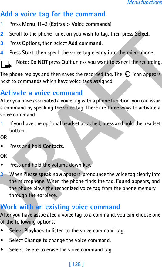 DRAFT[ 125 ]Menu functionsAdd a voice tag for the command1Press Menu 11- 3 (Extras &gt; Voice commands)2Scroll to the phone function you wish to tag, then press Select.3Press Options, then select Add command. 4Press Start, then speak the voice tag clearly into the microphone.Note: Do NOT press Quit unless you want to cancel the recording.The phone replays and then saves the recorded tag. The   icon appears next to commands which have voice tags assigned.Activate a voice commandAfter you have associated a voice tag with a phone function, you can issue a command by speaking the voice tag. There are three ways to activate a voice command: 1If you have the optional headset attached, press and hold the headset button.OR• Press and hold Contacts.OR• Press and hold the volume down key.2When Please speak now appears, pronounce the voice tag clearly into the microphone. When the phone finds the tag, Found appears, and the phone plays the recognized voice tag from the phone memory through the earpiece. Work with an existing voice commandAfter you have associated a voice tag to a command, you can choose one of the following options:• Select Playback to listen to the voice command tag.• Select Change to change the voice command.• Select Delete to erase the voice command tag.