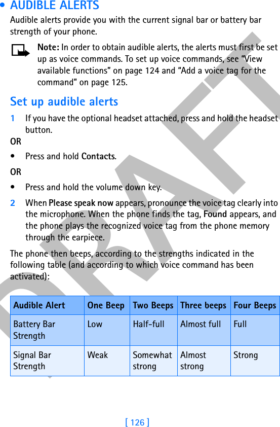 DRAFT[ 126 ] • AUDIBLE ALERTSAudible alerts provide you with the current signal bar or battery bar strength of your phone.Note: In order to obtain audible alerts, the alerts must first be set up as voice commands. To set up voice commands, see “View available functions” on page 124 and “Add a voice tag for the command” on page 125.Set up audible alerts1If you have the optional headset attached, press and hold the headset button.OR• Press and hold Contacts.OR• Press and hold the volume down key.2When Please speak now appears, pronounce the voice tag clearly into the microphone. When the phone finds the tag, Found appears, and the phone plays the recognized voice tag from the phone memory through the earpiece.The phone then beeps, according to the strengths indicated in the following table (and according to which voice command has been activated):Audible Alert One Beep Two Beeps Three beeps Four BeepsBattery Bar StrengthLow Half-full Almost full FullSignal Bar StrengthWeak Somewhat strongAlmost strongStrong