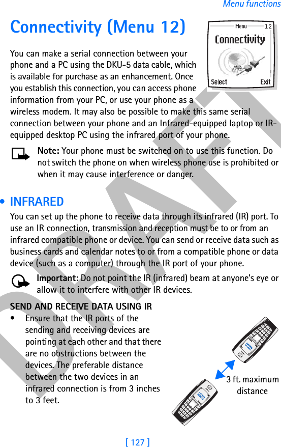 DRAFT[ 127 ]Menu functionsConnectivity (Menu 12)You can make a serial connection between your phone and a PC using the DKU-5 data cable, which is available for purchase as an enhancement. Once you establish this connection, you can access phone information from your PC, or use your phone as a wireless modem. It may also be possible to make this same serial connection between your phone and an Infrared-equipped laptop or IR-equipped desktop PC using the infrared port of your phone.Note: Your phone must be switched on to use this function. Do not switch the phone on when wireless phone use is prohibited or when it may cause interference or danger. •INFRAREDYou can set up the phone to receive data through its infrared (IR) port. To use an IR connection, transmission and reception must be to or from an infrared compatible phone or device. You can send or receive data such as business cards and calendar notes to or from a compatible phone or data device (such as a computer) through the IR port of your phone.Important: Do not point the IR (infrared) beam at anyone&apos;s eye or allow it to interfere with other IR devices.SEND AND RECEIVE DATA USING IR• Ensure that the IR ports of the sending and receiving devices are pointing at each other and that there are no obstructions between the devices. The preferable distance between the two devices in an infrared connection is from 3 inches to 3 feet.  3 ft. maximum      distance