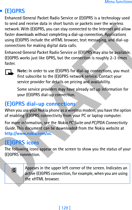 DRAFT[ 129 ]Menu functions •(E)GPRSEnhanced General Packet Radio Service or (E)GPRS is a technology used to send and receive data in short bursts or packets over the wireless network. With (E)GPRS, you can stay connected to the Internet and allow faster downloads without completing a dial-up connection. Applications using (E)GPRS include the xHTML browser, text messaging, and dial-up connections for making digital data calls.Enhanced General Packet Radio Service or (E)GPRS may also be available. (E)GPRS works just like GPRS, but the connection is roughly 2-3 times faster.Note: In order to use (E)GPRS for dial-up connections, you must first subscribe to the (E)GPRS network service. Contact your service provider for details on pricing and availability.Some service providers may have already set up information for your (E)GPRS dial-up connection. (E)GPRS dial-up connectionsWhen you use your Nokia phone as a wireless modem, you have the option of enabling (E)GPRS connectivity from your PC or laptop computer. For more information, see the Nokia PC Suite and PC/PDA Connectivity Guide. This document can be downloaded from the Nokia website at http://www.nokia.com/us.(E)GPRS iconsThe following icons appear on the screen to show you the status of your (E)GPRS connection.Appears in the upper left corner of the screen. Indicates an active (E)GPRS connection, for example, when you are using the xHTML browser.