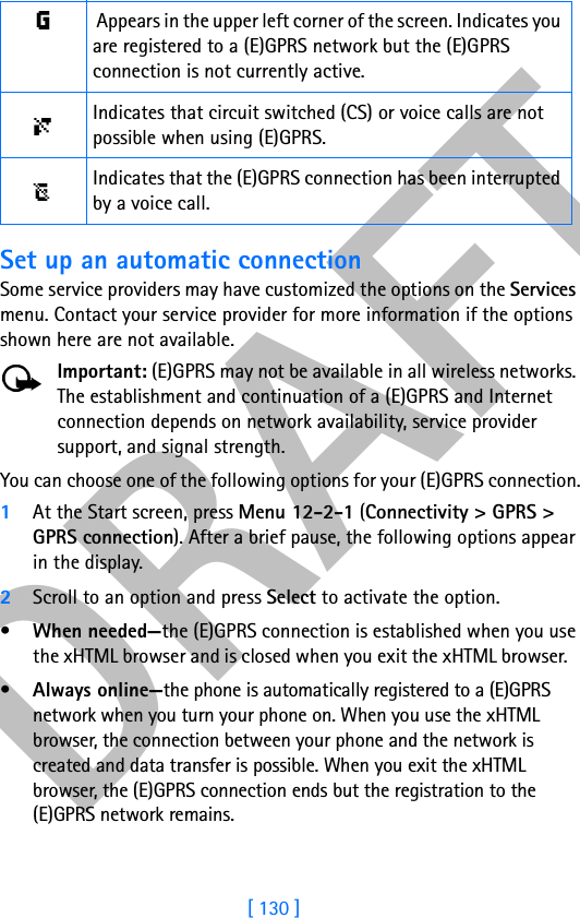 DRAFT[ 130 ]Set up an automatic connectionSome service providers may have customized the options on the Services menu. Contact your service provider for more information if the options shown here are not available.Important: (E)GPRS may not be available in all wireless networks. The establishment and continuation of a (E)GPRS and Internet connection depends on network availability, service provider support, and signal strength.You can choose one of the following options for your (E)GPRS connection.1At the Start screen, press Menu 12-2-1 (Connectivity &gt; GPRS &gt; GPRS connection). After a brief pause, the following options appear in the display.2Scroll to an option and press Select to activate the option.•When needed—the (E)GPRS connection is established when you use the xHTML browser and is closed when you exit the xHTML browser.   •Always online—the phone is automatically registered to a (E)GPRS network when you turn your phone on. When you use the xHTML browser, the connection between your phone and the network is created and data transfer is possible. When you exit the xHTML browser, the (E)GPRS connection ends but the registration to the (E)GPRS network remains. Appears in the upper left corner of the screen. Indicates you are registered to a (E)GPRS network but the (E)GPRS connection is not currently active.Indicates that circuit switched (CS) or voice calls are not possible when using (E)GPRS.Indicates that the (E)GPRS connection has been interrupted by a voice call.