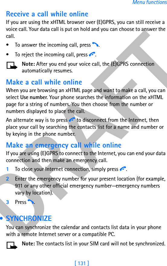 DRAFT[ 131 ]Menu functionsReceive a call while onlineIf you are using the xHTML browser over (E)GPRS, you can still receive a voice call. Your data call is put on hold and you can choose to answer the call.• To answer the incoming call, press h. • To reject the incoming call, press i. Note: After you end your voice call, the (E)GPRS connection automatically resumes.Make a call while onlineWhen you are browsing an xHTML page and want to make a call, you can select Use number. Your phone searches the information on the xHTML page for a string of numbers. You then choose from the number or numbers displayed to place the call.An alternate way is to press i to disconnect from the Internet, then place your call by searching the contacts list for a name and number or by keying in the phone number. Make an emergency call while onlineIf you are using (E)GPRS to connect to the Internet, you can end your data connection and then make an emergency call. 1To close your Internet connection, simply press i.2Enter the emergency number for your present location (for example, 911 or any other official emergency number—emergency numbers vary by location).3Press h. • SYNCHRONIZEYou can synchronize the calendar and contacts list data in your phone with a remote Internet server or a compatible PC. Note: The contacts list in your SIM card will not be synchronized. 
