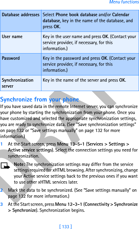 DRAFT[ 133 ]Menu functionsSynchronize from your phoneIf you have saved data in the remote Internet server, you can synchronize your phone by starting the synchronization from your phone. Once you have customized and selected the appropriate synchronization settings, you are ready to synchronize data. (See “Save synchronization settings” on page 132 or “Save settings manually” on page 132 for more information.)1At the Start screen, press Menu 13-5-1 (Services &gt; Settings &gt; Active service settings). Select the connection settings you need for synchronization.Note: The synchronization settings may differ from the service settings required for xHTML browsing. After synchronizing, change your Active service settings back to the previous ones if you want to use other xHTML services later.2Mark the data to be synchronized. (See “Save settings manually” on page 132 for more information.)3At the Start screen, press Menu 12-3-1 (Connectivity &gt; Synchronize &gt; Synchronize). Synchronization begins. Database addresses Select Phone book database and/or Calendar database, key in the name of the database, and press OK.User name Key in the user name and press OK. (Contact your service provider, if necessary, for this information.)Password Key in the password and press OK. (Contact your service provider, if necessary, for this information.)Synchronization serverKey in the name of the server and press OK.