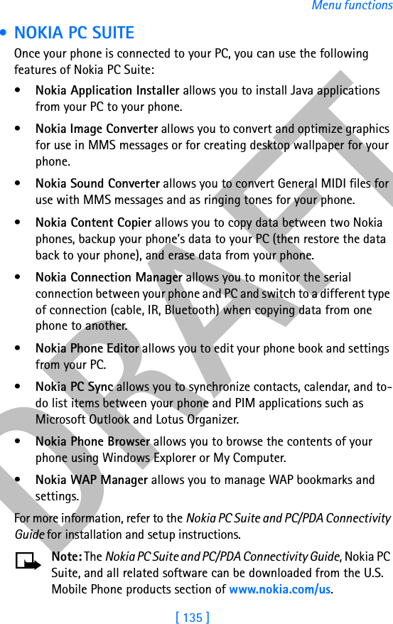 DRAFT[ 135 ]Menu functions • NOKIA PC SUITEOnce your phone is connected to your PC, you can use the following features of Nokia PC Suite:•Nokia Application Installer allows you to install Java applications from your PC to your phone.•Nokia Image Converter allows you to convert and optimize graphics for use in MMS messages or for creating desktop wallpaper for your phone.•Nokia Sound Converter allows you to convert General MIDI files for use with MMS messages and as ringing tones for your phone.•Nokia Content Copier allows you to copy data between two Nokia phones, backup your phone’s data to your PC (then restore the data back to your phone), and erase data from your phone.•Nokia Connection Manager allows you to monitor the serial connection between your phone and PC and switch to a different type of connection (cable, IR, Bluetooth) when copying data from one phone to another.•Nokia Phone Editor allows you to edit your phone book and settings from your PC.•Nokia PC Sync allows you to synchronize contacts, calendar, and to-do list items between your phone and PIM applications such as Microsoft Outlook and Lotus Organizer.•Nokia Phone Browser allows you to browse the contents of your phone using Windows Explorer or My Computer.•Nokia WAP Manager allows you to manage WAP bookmarks and settings.For more information, refer to the Nokia PC Suite and PC/PDA Connectivity Guide for installation and setup instructions.Note: The Nokia PC Suite and PC/PDA Connectivity Guide, Nokia PC Suite, and all related software can be downloaded from the U.S. Mobile Phone products section of www.nokia.com/us.